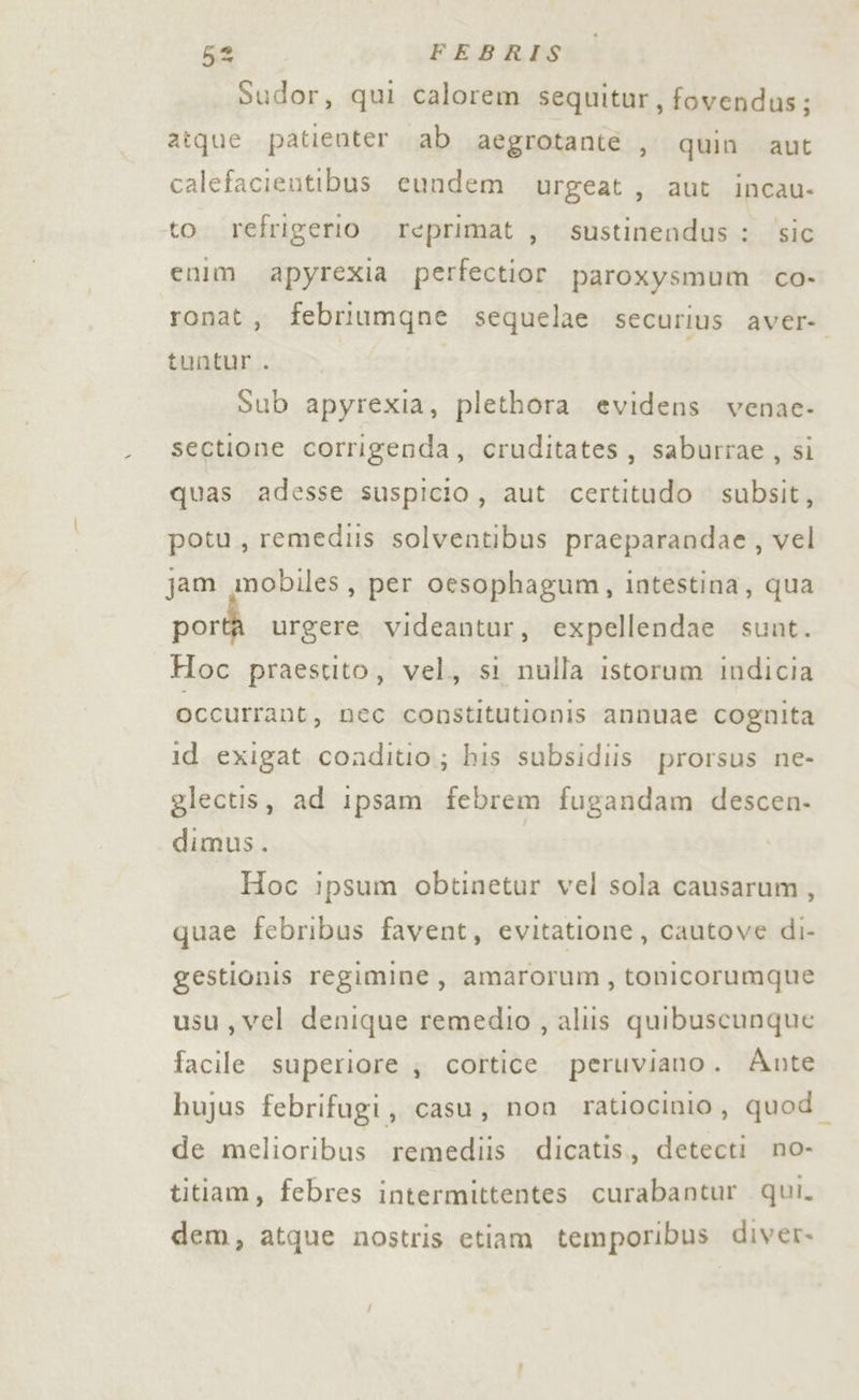 Sudor, qui calorem sequitur, fovendus; aîque patienter. ab aegrotante , quin aut calefacientibus cundem urgeat, aut incau- to. refrigerio reprimat , sustinendus : ‘sic enim. apyrexia perfectior paroxysmum co- ronat, febriumgne sequelae SECUriUs aver: tuntur . Sub apyrexia, plethora evidens venac- sectione corrigenda, cruditates, saburrae, si quas adesse suspicio, aut certitudo subsit, potu, remediis solventibus praeparandae, vel jam mobiles, per oesophagum, intestina, qua portà urgere videantur, expellendae sunt. Hoc praestito, vel, si nulla istorum indicia occurrant, nec constitutionis annuae cognita id exigat conditio; his subsidiis prorsus ne- glectis, ad ipsam febrem fugandam descen- dimus. Hoc ipsum obtinetur vel sola causarum, quae febribus favent, evitatione, cautove di- gestionis regimine, amarorum, tonicorumque usu,vel denique remedio , aliis quibuscunque facile superiore ; cortice. peruviano. Ante hujus febrifugi, casu, non ratiocinio, quod de melioribus remediis dicatis,, detecti no- titiam, febres intermittentes curabantur qui. dem, atque nostris etiam temporibus diver.