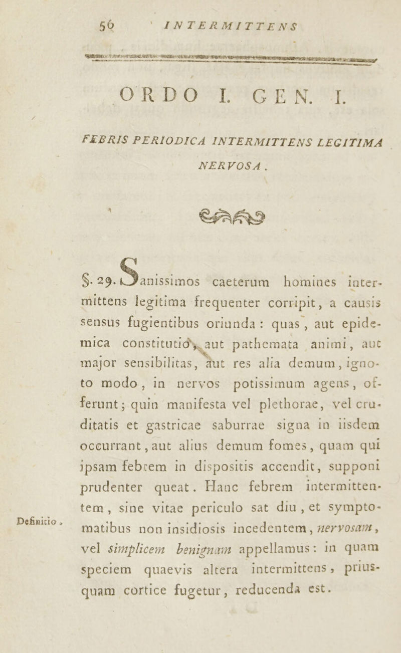 bi I TN RA IERI PILL RITIRI RAZZE MERATE II ATI EL È sa ORRORI E FEBRIS PERIODICA INTERMITTENS LEGITIMA i NERVOSA. CARI SITE E caeterum homines inter- mittens legitima frequenter corripit, a causis sensus fugientibus oriunda: quas, aut epide- mica Sp Li pathemata ‘animi, aut major sensibilitas, aut res alia demum, igno- to modo, in nervos potissimum agens, of. ferunt; quin manifesta vel plethorae, vel cru- ditatis et gastricae saburrae signa in lisdem occurrant, aut alius demum fomss, quam qui ipsam febrem in dispositis accendit, supponi prudenter queat. Hanc febrem intermitten- tem, sine vitae periculo sat diu, et sympto- matibus non insidiosis incedentem, mervosam, vel simplicem benignam appellamus: in quam speciem quaevis altera ‘intermittens, prius- Definitio , quam cortice fugetur, reducenda est.