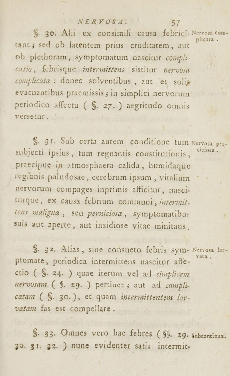 $. 30. Alli ex consimili causa febrici. piaci tant; sed ob latentem prius cruditatem, aut ob plethoram, symptomatum nascitur compli. catio, febrisque intermittens sistitur nervosa complicata : donec solventibus , aut ‘et soli? evacuantibus praemissis; in simplici nervorum periodico affectu ( $. 27.) aegritudo omnis versetur. S. 31. Sub certa autem conditione tum Nervosa per- subjecti ipsius, tum regnantis constitutionis, ‘*9- praecipue in atmosphaera calida, humidaque regionis paludosae, cerebrum ipsum , vitalium nervorum compages inprimis afficitur, nasci. turque, ex causa febrium comuni, intermit. tens maligna , seu perniciosa, symptomatiba: suis aut aperte, aut insidiose vitae minitans,. $. 32. Alias, sine corisueto febris sym- Nervosa lar» ptomate, periodica intermittens nascitur affe- pages ctio ( $. 24. ) quae iterum vel ad simplicem. nervosam. ( $. 29. ) pertinet; aut ad compli- catam ( $. 30.), et quam intermittentem lar- vatam fas est compellare . $. 33. Omnes vero hae febres ($$. 29. subcontinua; 39. $I. 32. ) nune evidenter satis intermit