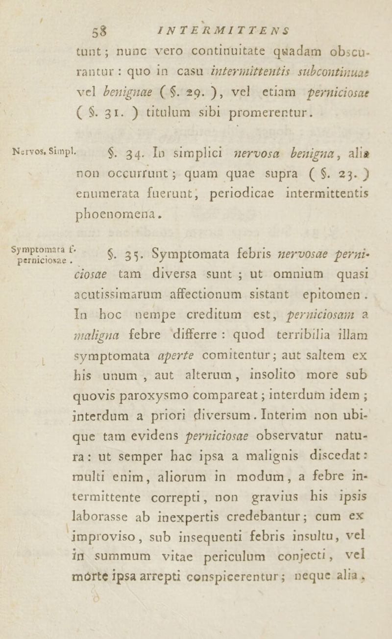 tunt; nunc vero continuitate quadam obscu- rantur: quo in casu Zyfermittentis subcontinua? vel benignae (-$. 29. ), vel etiam perniciosae ( S. 31. ) titulum sibi promerertur. Nervos, Simpl. $. 34. Iv simplici nervosa benigna, alia non occurrunt; quam quae supra ( $. 23. } enumerata fuerunt; periodicae intermittentis phoenomena. i otiicionie x $. 35. Symptomata febris zervosae perni ciosae tam diversa sunt; ut omnium quasi acutissimarum affectionum sistant epitomen. In hoc nempe creditum est, perziciosam a maligna febre ‘differre : quod terribilia illam symptomata aperte comitentur; aut saltem ex his unum, aut alterum, insolito more sub quovis paroxysmo compareat ; interdum idem; interdum a priori diversum. Interim non ubi. que tam evidens perniciosae observatur natu- ra: ut semper hac ipsa a malignis discedat: multi enim, aliorum in modum, a febre in- termittente correpti, non gravius his ipsis laborasse ab inexpertis credebantur; cum ex ‘improviso, sub insequenti febris insultu, vel in summum vitae periculum conjecti, vel morte ipsa arrepti conspicerentur; neque alia, di