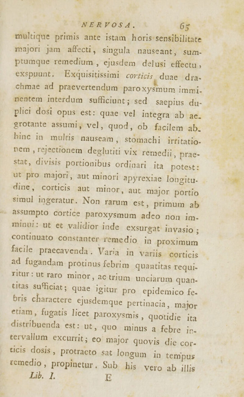 LA NERVOSA. 65 multique primis ante istam horis'sensibilitate majori jam affecti, singula nauseant, sum- ptumque remedium , ejusdem delusi effectu, exspuunt. Exquisitissimi corzicis. duae dra. chmae ad praevertendum paro xysmum immi. nentem interdum sufficiunt; sed saepius du- plici dosi opus est: quae vel integra ab ae. grotante assumi, vel, quod, ob facilem ab. hinc in multis nauseam, stomachi irtitatio» nem , rejectionem deelutiti vix remedii, prae- stat, divisis portionibus ordinari ita potest: ut pro majori, aut minori apyrexiae longitu- dine, corticis aut minor, aut major portio simul ingeratur. Non rarum est, primum ab assumpto cortice paroxysmum adeo non im- minui: ut et validior inde exsurgat invasio ; continuato constanter remedio in proximum facile praecavenda. Varia in variis. corticis ad fugandam protinus febrim quantitas requi. ritur: ut raro minor, ac trium unciarum quan- titas sufficiat; quae igitur pro epidemico fe- bris charactere ejusdemque pertinacia, major etiam, fugatis licet paroxysmis , quotidie ita distribuenda est: ut, quo minus a febre in. tervallum excurrit; eo major quovis die cor- ticis dosis, protracto sat longum in tempus remedio , propinetur. Sub his vero ab illis Lib. I. E