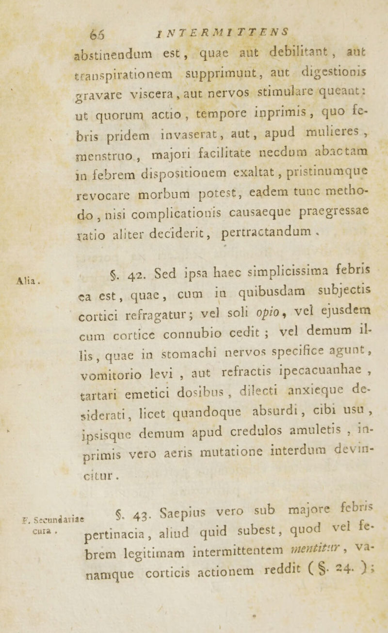 Alia. 4 ai debilitant, aut gravare viscera, aut nervos. stimulare queant: ut quorum actio , tempore ipprimis, quo fe- bris pridem invaserat, aut, apud mulieres, menstruo,, majori facilitate necdum abactam x in febrem dispositionem exaltat, pristinumque revocare morbum potest, cadem tune metho- do , nisi complicationis causaeque praegressae ratio aliter deciderit, pertractandum . sa est, quae, cum in quibusdam subjectis \ cum cortice connubio cedit ; vel demum il- lis, quae in stomachi nervos specifice agunt, vomitorio levi , aut refractis ipecacuanhae , tartari emetici dosibus , dilecti anxieque de- siderati, licet quandoque absurdi, cibi usu, ipsisque demum apud credulos amuletis , in- primis vero aeris mutatione interdum devin- citur. $. 43. Saepius vero sub majore febris pertinacia, aliud quid subest, quod vel fe- brem legitimam intermittentem mene, Va namque corticis actionem reddit ( $. 24. );