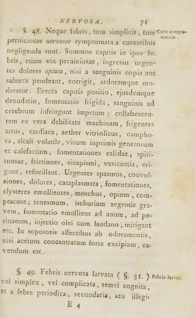 - $. 48. Neque febris, tum simplicis, Mugi pre syiopce= perniciosae mervosae symptomata a curantibus negligenda sunt. Summos capitis in ipso fe. bris, etiam vix perniciosa&amp;, ingressu urgen- tes dolores opium, nisi a sanguinis copia aut saburra pendeant, corrigit, ardoremque mo- deratur. Erecta capitis positio, ejusdemque derudatio, fomentatio frigida, sanguinis ad cerebrum infringunt impetum ; collabescen- tem ex vera debilitate machinam, frigentes artus, cardiaca, aether vitriolicus, campho- ra, alcali volatile, vinum inprimis generosum et calefactum, fomentationes calidae, spiri- tuosae, frictiones, sinapismi, vesicantia, eri. gunt, refocillant. Urgentes spasmos, convul. siones, dolores, cataplasmata, fomentationes, clysteres emollientes, moschus, Opium, com» pescunt; tenesmum, ischuriam aegrotis gra- vem, fomentatio emolliens ad anum, ad pe. rinaeum, injectio olei cum laudano ; mitigant etc. In soporosis affectibus ab odoramentis, nisi acetum concentratum forte excipiam, ca- vendum est. $. 49. Febris nervosa larvata ( $. 31. ) Febris larvat. vel simplex , vel complicata, semel cognita, et a febre periodica, secundaria, seu illegi.