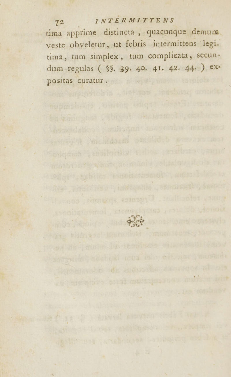 tima apprime distincta , quacunque demuna veste obveletur,.ut febris intermittens legi. tima, tum simplex, tum complicata, secun- dum regulas ( $$. 39. 40. 4I. 42. 44.) eX positas curatur. kt