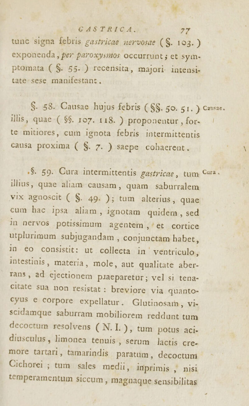 tunc signa febris gastricae nervosae ($. 103.) exponenda , per paroxysmos occurrunt; et sym- ptomata ( $. 55. ) recensita, majori- intensi tate-sese manifestant. $. 58. Causae hujus febris ($$. 50. sr. ) illis, quae -( $$. 107. 118. ) proponentur, for- te mitiores, cum ignota febris intermittentis causa proxima ( $. 7. ) saepe cohaerent. .$. 59. Cura intermittentis gastricae, tum Hlius, quae aliam causam, quam saburralem vix agnoscit ( $. 49. ); tum alterius, quae cum hac ipsa aliam, ignotam quidem, sed in nervos potissimum agentem ,*et cortice utplurimum subjugandam , conjunctam habet, in eo consistit: ut collecta in ventriculo, intestinis, materia, mole, aut qualitate aber- rans, ad ejectionem piaeparetur; vel si tena- Citate sua non resistat : breviore via quanto- €yus e corpore expellatur. Glutinosam, vi- scidamque saburram mobiliorem reddunt tum decoctum resolvens (N.I. ); tum potus aci. diusculus, limonea tenuis:, serum lactis cre- more tartari, tamarindis paratum, decoctum Cichorei ; tum. sales medi, inprimis , nisi Causae. | Cura .