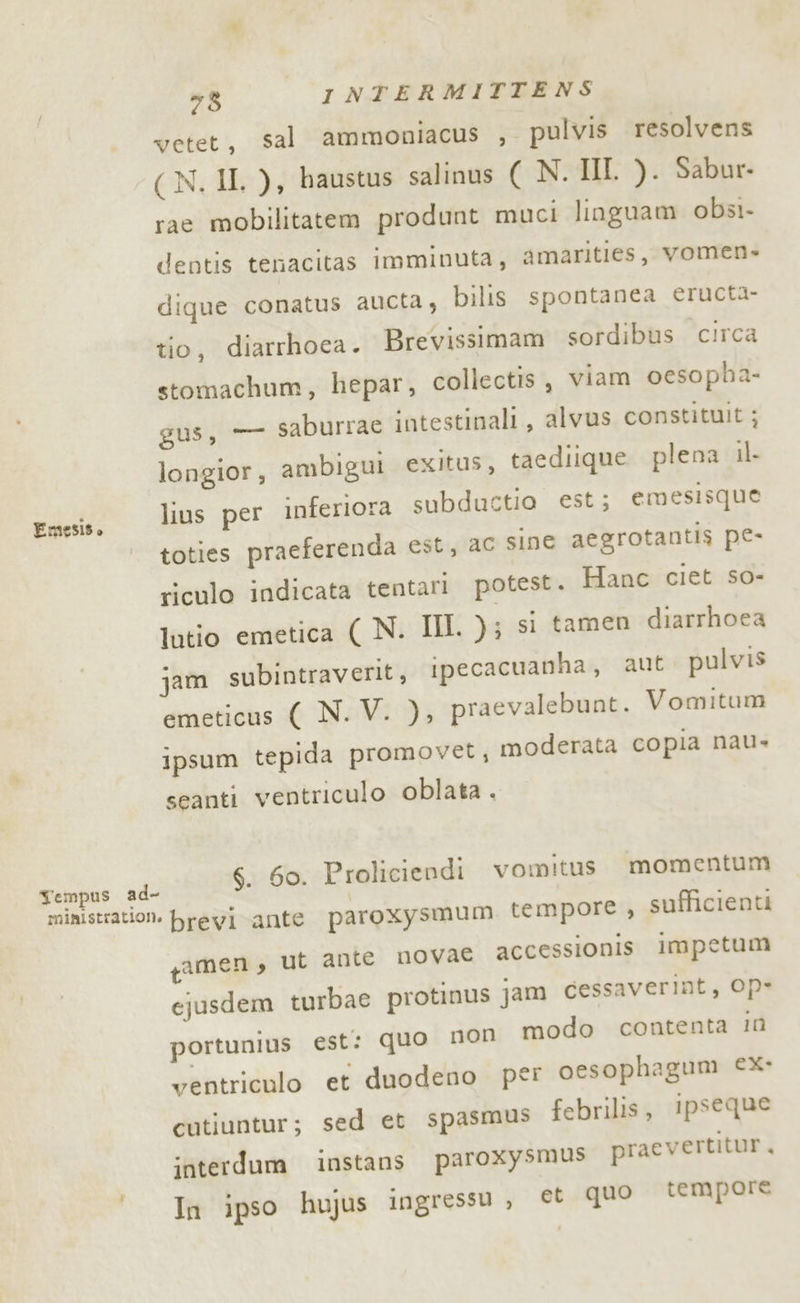 vetet, sal ammoniacus , pulvis resolvens (N. II. ), baustus salinus ( N. II. ). Sabur- rac mobilitatem produnt muci linguam obsi- dentis tenacitas imminuta, amarities, vomen- dique conatus aucta, bilis spontanea eructa- tio, diarrhoea. Brevissimam sordibus circa stomachum, hepar, collectis , viam oesopha- gus, — saburrae intestinali, alvus constituit ; longior, ambigui exitus, taediique plena il- lius per inferiora subductio est; emesisque | toties praeferenda est, aC sine aegrotantis pe- riculo indicata tentari potest. Hanc ciet so- lutio emetica ( N. III. ); si tamen diarrhoea jam subintraverit, ipecacuanha, aut pulvis emeticus ( N. V. ), praevalebunt. Vomitum ipsum tepida promovet, moderata copia nau» Emesiso seanti ventriculo oblata . ARA $. 60. Proliciendi vomitus. momentum ministration. previ ante paroxysmum, tempore , sufficienti gamen, ut ante novae accessionis impetum ejusdem turbae protinus jam cessaverint, Op* portunius est: quo non modo contenta In ventriculo et duodeno per oesophagum €x- cutiuntur; sed et spasmus febrilis, ipseque interdum instans paroxysmus praevertitur, In ipso hujus ingressu, et que tempore