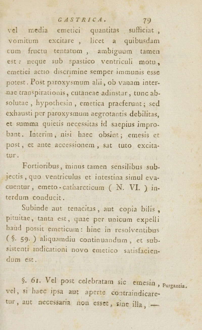 vel. media emetici. quantitas sufficiat , vomitum excitare , licet a quibusdam cum fructu tentatum , ambiguum tamen est: neque sub spastico ventriculi motu, emetici actio discrimine semper immunis esse potest. Post paroxysmum alii, ob vanam inter- mae transpirationis, cutaneae adinstar, tunc ab- solutae , hypothesin, emetica pracferunt; sed exhausti per paroxysmun aegrotantis debilitas, et summa quietis necessitas id sacpius impro- bant. Interim, nisi haec obsint; emesis et post, et ante accessionem, sat tuto excita- tur.o Fortioribus, minus tamen sensilibus sub- jectis, quo ventriculus et intestina simul eva- | cuentur, emeto - catharcticum (N. VI. ) in. terdum conducit. Subinde aut tenacitas, aut copia bilis, pituitae, tanta est, quae per unicum expelli haùd possit emeticum: hinc in resolventibus ( $. 59. ) aliquamdiu continuandum , et -sub- sistenti Indicationi novo emetico satisfacien- dum est. $. 61. Vel post celebratam sic emesin ) vel, sì haec ipsa aut aperte coatraindicare tur, aut necessaria non esset, sine illa, — Purgantia,