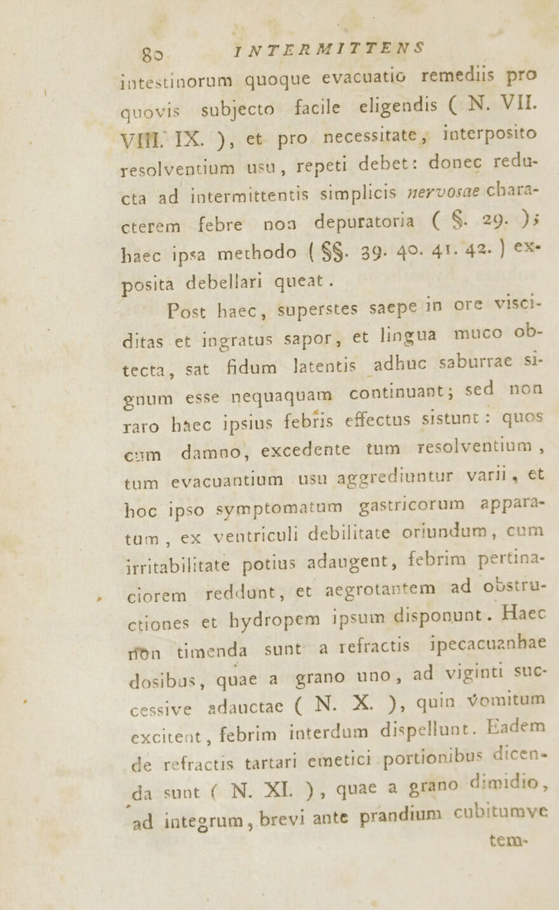 intestinorum quoque evacuatio remediis pro quovis subjecto facile eligendis ( N. VII VIN. IX. ), et pro necessitate; interposito resolventium usu, repeti debet: donec redu- cta ad intermittentis simplicis mervosae chara- cterem febre non depuratoria ( S. 29. )5 haec ipsa methodo ( $$. 39. 49. 41. 42. ) ex posita debellari queat. Post haec, superstes saepe in ore visci- ditas et ingratus sapor, et lingua muco ob- tecta, sat fidum latentis “adhuc saburrae sl- guum esse nequaquam continuant; sed non raro haec ipsius febfis effectus sistunt: quos com damno, excedente tum resolventium , tum evacuantium usu aggrediuntur varli, et hoc ipso symptomatum gastricorum appara- tum, ex ventriculi debilitate oriundum, cum irritabilitate potius adaugent, febrim pertina- ciorem reddunt, et aegrotantem ad obstru- ctiones et hydropem ipsum disponunt. Haec ron timenda sunt a refractis ipecacuanhae dosibus, quae a grano uno, ad viginti suc- cessive adauctae ( N. X. ), quin Vomitum excitent, febrim interdum dispellunt. Eadem de refractis tartari emetici .portionibus dicen» da sunt ( N. XI. ), quae a grano dimidio, ad integrum, brevi ante prandium cubitumve tena