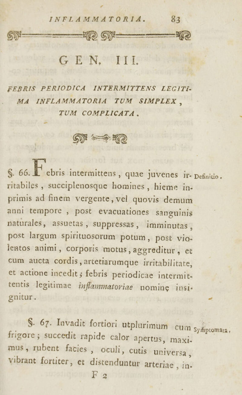 # INFLAMMATORIA. 83 CPI SdL I FEBRIS PERIODICA INTERMITTENS LEGITI- MA INFLAMMATORIA TUM SIMPLEX, TUM COMPLICATA, Te 6. 66. E.cvris intermittens, quae juvenes ir- ritabiles, succiplenosque homines, hieme in- primis ad finem vergente, vel quovis demum anni tempore , post evacuationes sanguinis naturales, assuetas, suppressas, imminutas, post largum spirituosorum potum, post vio- lentos animi, corporis ‘motus, aggreditur, et cum aucta cordis, artetiarumque irritabilitate, et actione incedit ; febris periodicae intermit- tentis legitimae infammatoriae nomine insi: guitur. S; Definitio + $. 67. Invadit fortiori utplurimum cu frigore; succedit rapide calor apertus, mus, rubent facies n Syiiptomara, maxi. , oculi, cutis uriversa, vibrant fortiter, et distenduntur arteriae , in- Fa