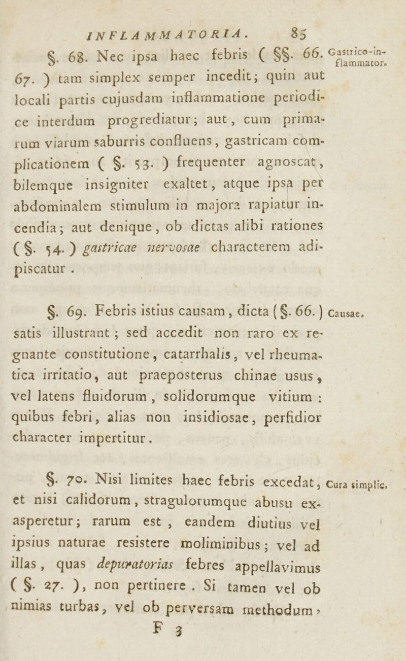67. ) tam simplex semper incedit; quin aut locali partis cujusdam inflammatione periodi» ce interdum progrediatur; aut, cum prima. rum viarum saburris confluens, gastricam com- plicationem ( $. 53. ) frequenter agnoscat, bilemque insigniter exaltet, atque ipsa pet abdominalem stimulum in majora rapiatur in- cendia; aut denique, ob dictas alibi rationes (S$. 54.) gastricae nervosae characterem adi. piscatur . I $. 69. Febris istius causam, dicta ( $. 66. ) satis illustrant ; sed accedit non raro ex re- gnante constitutione, catarrhalis, vel rheuma- tica irritatio, aut praeposterus chinae usus, vel latens fluidorum, solidorumque vitium : quibus febri, alias non insidiosae, perfidior character impertitur, $. 70. Nisi limites haec febris excedat, et nisi calidorum, stragulorumque abusu ex- asperetur; rarum est, eandem diutius vel Ipsius naturae resistere molimipibus; vel ad illas, quas depuratorias febres appellavimus ( $. 27. ), non pertinere. Si tamen vel ob \mimias turbas, vel ob perversam methodum» f 3 Causae. Cura simplic,