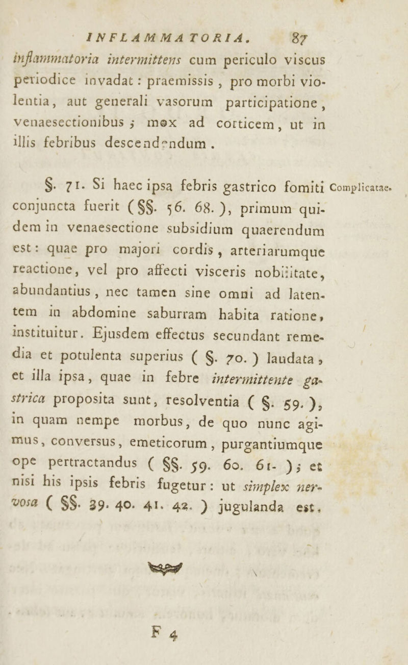 inflammatoria intermittens cum periculo viscus periodice invadat: praemissis , pro morbi vio- lentia, aut generali vasorum participatione, venaesectionibus ; mex ad corticem, ut in illis febribus descendendum. S. 71. Si haec ipsa febris gastrico fomiti conjuncta fuerit ($$. 56. 68. ), primum qui- dem in venaesectione subsidium quaerendum est: quae pro majori cordis, arteriarumque reactione, vel pro affecti visceris nobilitate, abundantius, nec tamen sine omni ad laten. tem in abdomine saburram habita ratione, instituitur. Ejusdem effectus secundant reme- dia et potulenta superius ( S. 70. ) laudata » et illa ipsa, quae in febre intermittente ga strica proposita sunt, resolventia ( 6: 59.), in quam nempe morbus, de quo nunc agi- mus, conversus, emeticorum , purgantiumque ope pertractandus ( $$. 59. 60. 61- ); et nisi his ipsis febris fugetur: ut simplex ner- v0s52 ( $$. 39. 40. 41. 42. ) jugulanda est. ad \ Complicatae