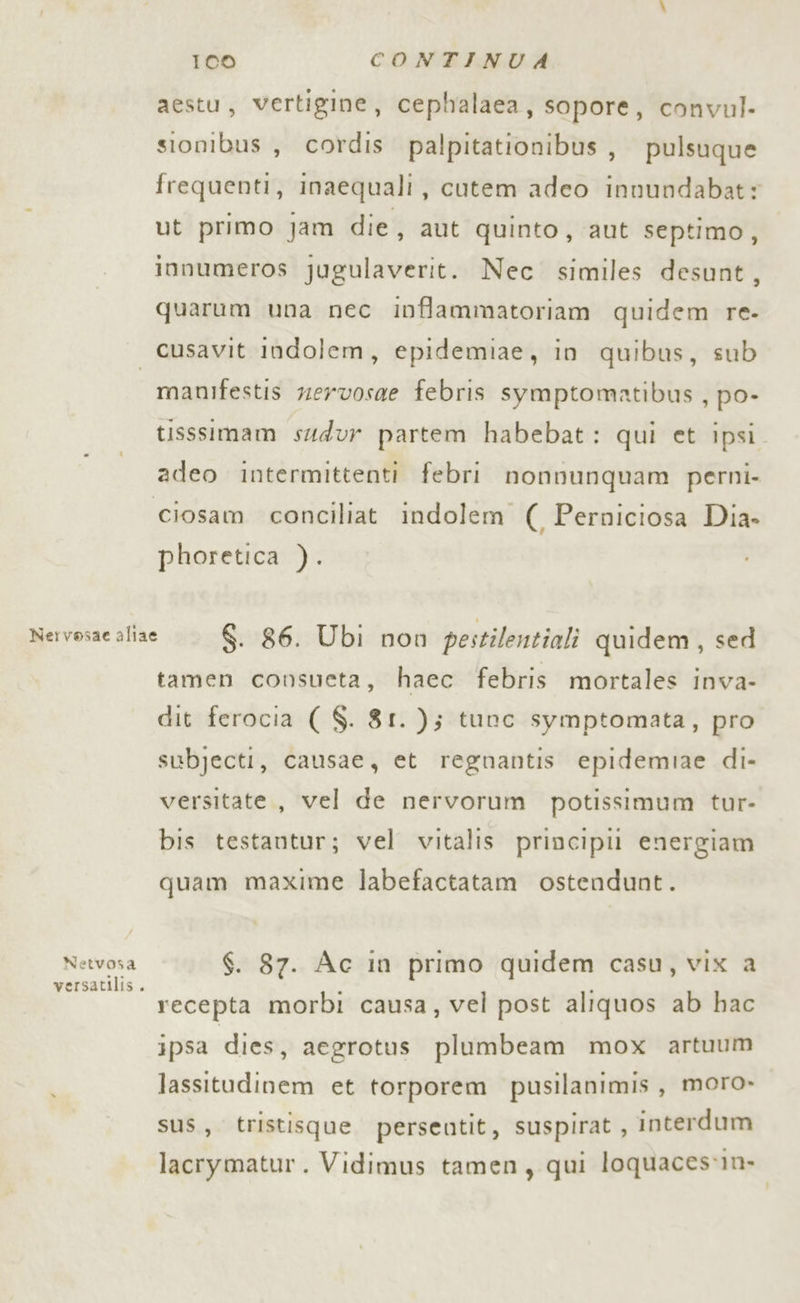 aestu, vertigine, cephalaea, sopore, convul- sionibus , cordis palpitationibus, pulsuque frequenti, inaequali, cutem adeo innundabat: ut primo jam die, aut quinto, aut septimo, innumeros jugulaverit. Nec similes desunt, quarum una nec inffammatoriam quidem re- manifestis zervosae febris symptomatibus , po- tisssimam sudur partem habebat: qui et ipsi adeo intermittenti febri nonnunquam perni- phoretica ). Netvosa versatilis. tamen consueta, haec febris mortales inva- dit ferocia ( $. 81. ); tunc symptomata, pro subjecti, causae, et regnantis epidemiae di- versitate, vel de nervorum potissimum tur- bis testantur; vel vitalis principi! energiam quam maxime labefactatam ostendunt. $. 87. Ac in primo quidem casu, vix a recepta morbi causa, vel post aliquos ab hac ipsa dies, aegrotus plumbeam mox artuum lassitudinem et torporem pusilanimis, moro» sus, tristisque perseotit, suspirat, interdum lacrymatur. Vidimus tamen, qui loquaces1m»