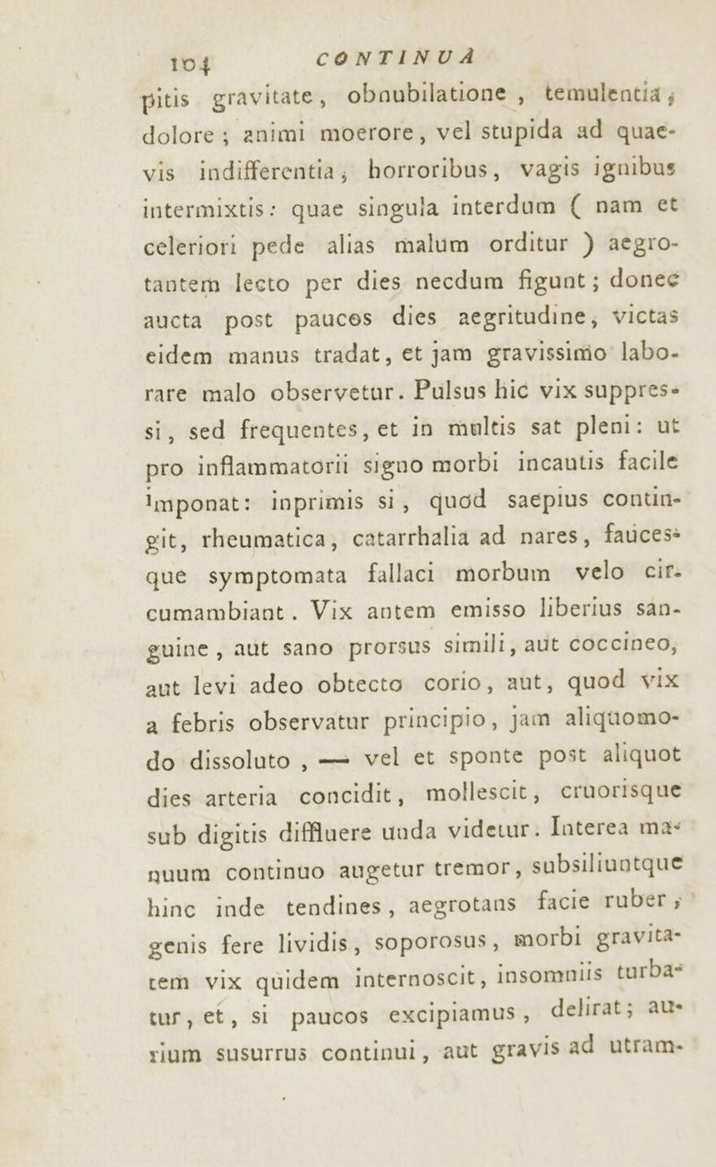 pitis. gravitate, obnaubilatione , temulentia; dolore; animi moerore, vel stupida ad quae- vis indifferentia; horroribus, vagis ignibus intermixtis: quae singula interdum {( nam et celeriori pede alias malum orditur ) aegro- tantem lecto per dies necdum figunt; donee aucta post pauces dies aegritudine, victas eidem manus tradat, et jam gravissimo’ labo- rare malo observetur. Pulsus hic vix suppres» si, sed frequentes, et in multis sat pleni: ut pro inflammatorii signo morbi incautis facile imponat: inprimis si, quod saepius contin- git, rheumatica; catarrhalia ad nares, fauces» que symptomata fallaci morbum velo cir- cumambiant. Vix antem emisso liberius san- guine, aut sano prorsus simili, aut coccineo, aut levi adeo obtecto corio, aut, quod vix a febris observatur principio, jam aliquomo- do dissoluto, — vel et sponte post aliquot dies arteria concidit, mollescit, cruorisque sub digitis diffluere uuda videtur. Interea ma: guum continuo augetur tremor, subsiliuotque hinc inde tendines, aegrotans facie ruber ; genis fere lividis, soporosus, morbi gravita cem vix quidem internoscit, insommiis turba tur, et, si paucos excipiamus, delirat; au- ium susurrus continui, aut gravis ad utram.