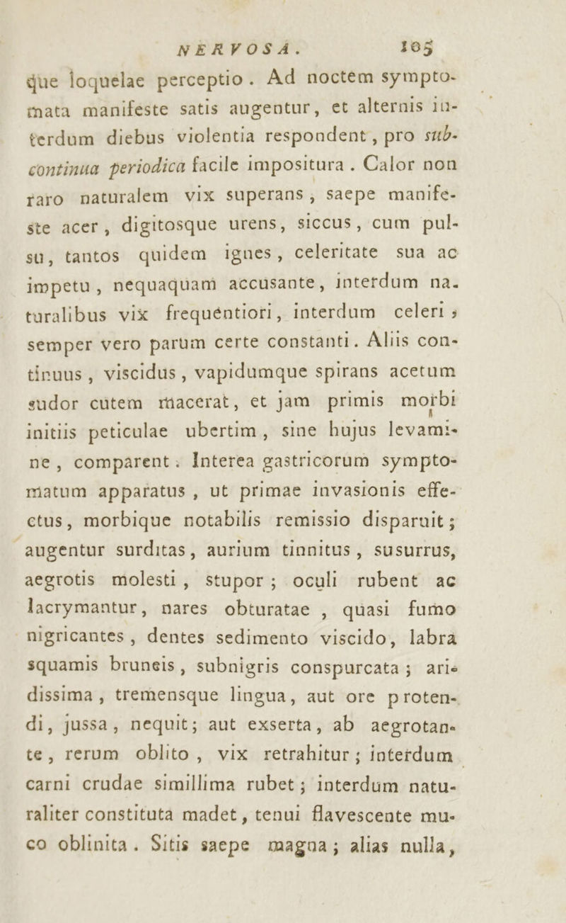 gue ioquelae perceptio. Ad noctem sympto- imata manifeste satis augentur, et alternis 1n- terdum diebus violentia respondent, pro sub- continua periodica facile impositura . Calor non raro naturalem vix superans ; saepe manife- ste acer, digitosque urens, siccus, cum pul. su, tantos quidem ignes, celeritate sua ac impetu, nequaquam accusante, interdum na. turalibus vix frequentiori, interdum celeri ; semper vero parum certe constanti. Aliis con- tinuus, viscidus, vapidumque spirans acetum sudor cutem miacerat, et jam primis motbi initiis peticulae ubertim, sine hujus levami- ne, comparent: Interea gastricorum sympto- matum apparatus, ut primae invasionis effe- ctus, morbique notabilis remissio disparuit; “augentur surditas, aurium tinnitus, susurrus, aegrotis molesti, stupor; oculi rubent ac lacrymantur, nares obturatae , quasi fumo | migricantes, dentes sedimento viscido, labrà squamis bruneis, subnigris conspurcata; arie dissima , tremensque lingua, aut ore proten- di, jussa, nequit; aut exserta, ab aegrotane te, rerum oblito, vix retrahitur; interdum carni crudae simillima rubet; interdum natu- raliter constituta madet, tenui flavescente mu- co oblinita. Sitis saepe magna; alias nulla,