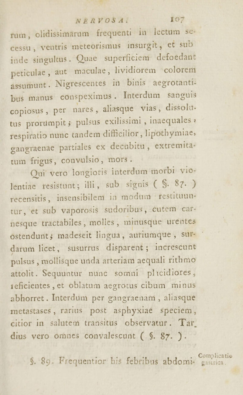 tum, olidissimarum frequenti in lectum sc- cessu, ventris meteorismus insurgit, et sub inde singultus. Quae superficiem defoedant peticulae, aut maculae, lividiorem colorem assumunt . Nigrescentes in binis aegrotanti bus manus conspeximus . Interdum sanguis copiosus , per nares, aliasque vias, dissolu. tus prorumpits pulsus exilissimi , inaequales » respiratio nunc tandem difficilior, lipothymiae, gangraenae partiales ex decubitu, extremita- tum frigus, convulsio, mors. Qui' vero longioris interdum morbi vio- lentiae resistunt; illi, sub. signis ( S. 87. ) recensitis, insensibilem in modum restituun- tur, et sub vaporosis sudoribus, cutem car- nesque tractabiles, molles, minusque urentes ostendunt; madeseit lingua, autiumque, sur darum licet, susurrus disparent; increscunt pulsus, mollisque unda arteriam aequali rithmo attolit. Sequuntur nunc somni plicidiores, ieficientes, et oblatum aegrotus cibum minus abhorret. Interdum per gangraenam, aliasque metastases, rarius post asphyxiaé speciem, dius vero omnes convalescunt ( $. 87. }). $. 80. Frequentior his febribus abdomi Complicatio gastrica,
