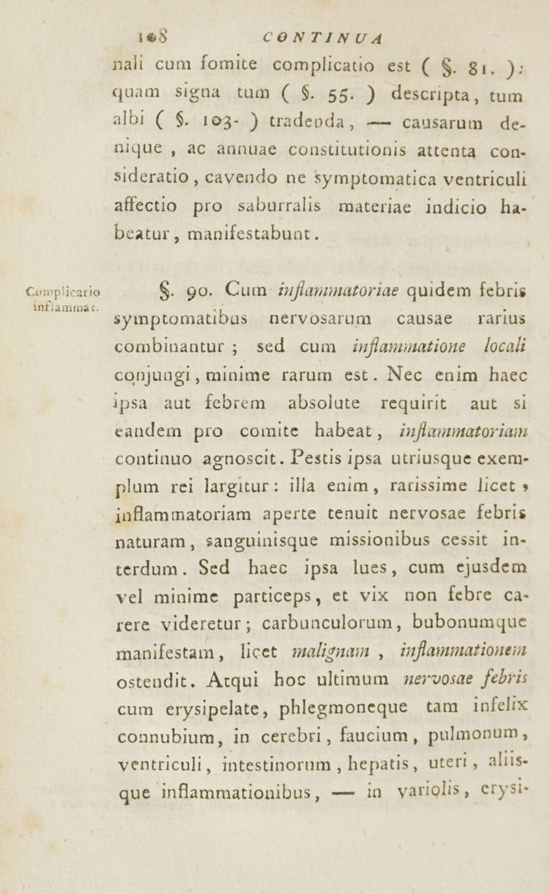 Complicatio infiammas. 183 CONTINUA nali cum fomite complicatio est ( $. 81. ): quam signa tum ( $. 55. ) descripta, tum albi ( $. 103- ) tradeoda, — causarum de- nique , ac annuae constitutionis attenta con- sideratio , cavendo ne symptomatica ventriculi affectio pro saburralis materiae indicio ha- beatur, manifestabunt. $. go. Cum inflammatoriae quidem febris symptomatibus nervosarum causae rarius combinantur ; sed cum inffamimatione locali conjuogi, minime rarum est. Nec enim haec ipsa aut febrem absolute requirit aut si candem pro comite habeat, infflammatoriam continuo agnoscit. Pestis ipsa utriusque exem- plum rei largitur: illa enim, rarissime licet s inflammatoriam aperte tenuit nervosae febris naturam, sanguinisque missionibus cessit in- terdum. Sed haec ipsa lues, cum ejusdem vel minime particeps, et vix non febre ca- rere videretur; carbunculorum, bubonumque manifestam, licet maligna , inffammationen ostendit. Atqui hoc ultimum mervosae febris connubium, in cerebri, faucium, pulmonum, ventriculi, intestinorum , hepatis, utert, aliis» que inflammationibus, — in variolis, erysi-