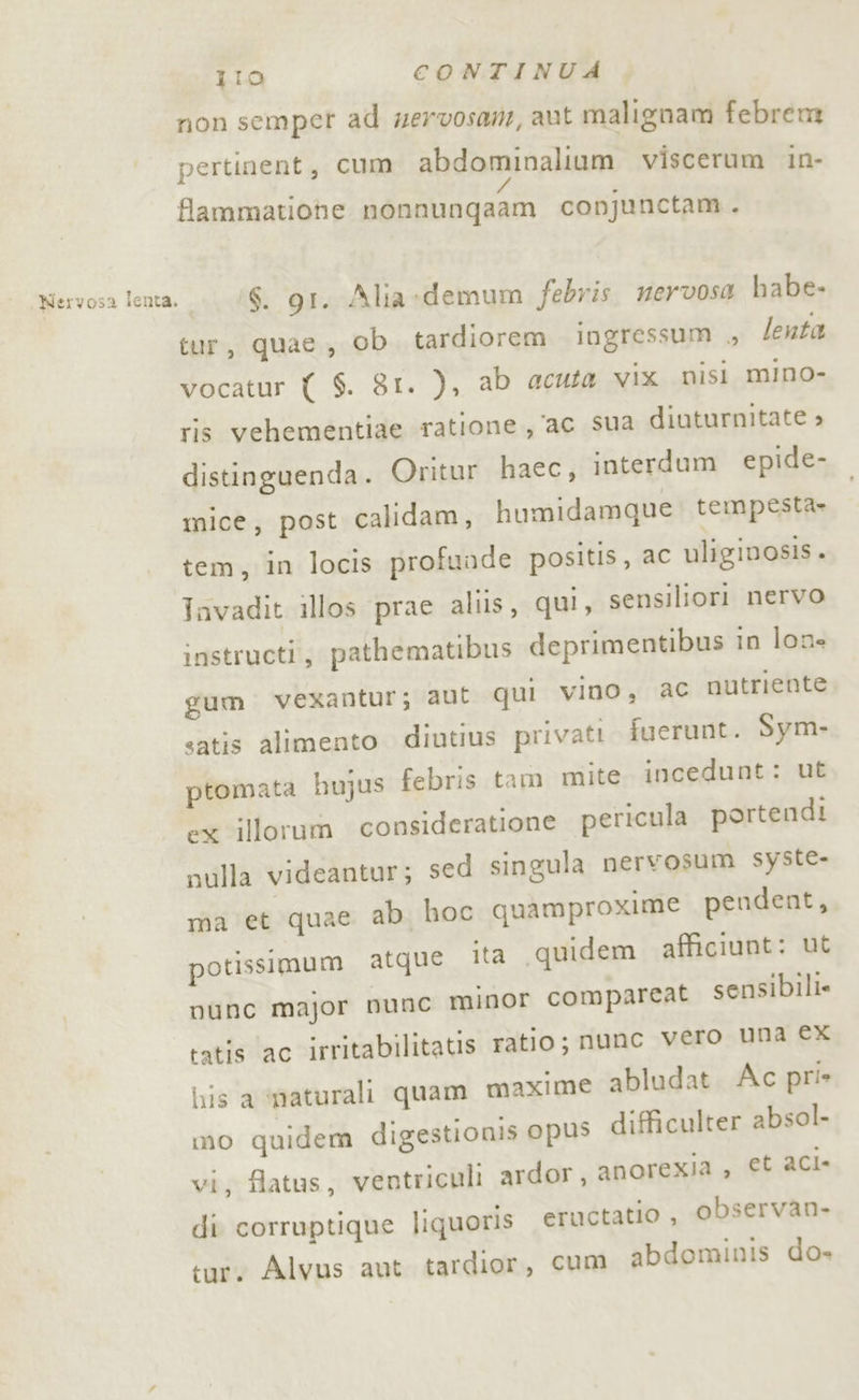 non semper ad wervosam, aut malignam febrem pertinent, cum abdominalium viscerum in- / flammatiohe nonnunqaam conjunctam . Mervosa lenta. | ‘6. gr. Alia -demum febris. mervosa habe- tur, quae, ob. tardiorem ingressum , lenta vocatur ( S. 81. ), ab acuta vix nisi mino- ris vehementiae ratione ac sua diuturnitate » distinguenda. Oritur haec, interdum epide- mice, post calidam, humidamque: tempesta» tem, in locis profunde positis, ac uliginosis. Jnvadit illos prae aliis, qui, sensiliori nervo instructi, pathematibus deprimentibus in lone gum vexantur; aut qui vino, ac nutriente satis alimento diutius privati fuerunt. Sym- ptomata hujus febris tam mite incedunt: ut ex illorum consideratione pericula portendi sulla videantur; sed singula nervosum syste- ma et quae ab hoc quamproxime pendent, ita quidem afficiunt: ut potissimum atque t_ sensibili. nunc major nunc minor comparea tatis ac irritabilitatis ratio; nunc vero una ex lis a imaturali quam maxime abludat. Ac pri» mo quidem digestionis opus difficulter absol- vi, flatus, ventriculi ardor, anorexia , et aci- di corruptique liquoris eructatio , observan- tur. Alvus aut tardior, cum abdominis do»