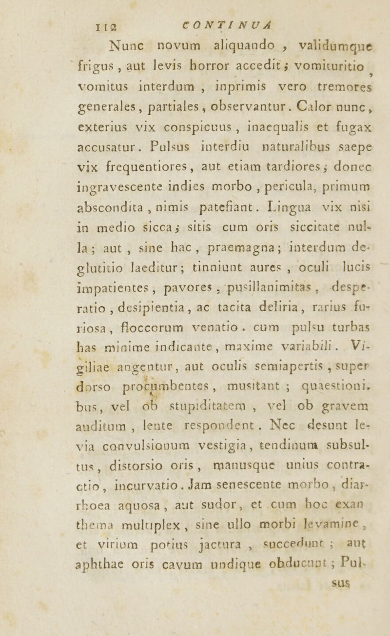 Nunc novum aliquando , validumque frigus , aut levis horror accedit; vomituritio ; vomitus interdum , inprimis vero tremores generales, partiales, observantur. Calor nunc, exterius vix conspicuus, inaequalis et fugax accusatur. Pulsus interdiu naturalibus saepe vix frequentiores, aut etiam tardiores; donec ingravescente indies morbo , pericula, primum abscondita , nimis patefiant. Lingua vix nisi in medio sicca; sitis cum oriîs siccitate nul- la; aut, sine hac, praemagna; interdum de- glutitio laeditur; tinniunt aures , oculi lucis impatientes, pavores; pusillanimitas, .despe- ratio , desipientia, ac tacita deliria, atiad fus riosa, floccorum venatio. cum. pulsu turbas has minime indicante, maxime variabili. Vi- giliae auggntur, aut oculis semiapertis , super dorso procu imbentes,. musitant ; quaestioni. bus, vel ob stupiditatem, vel ob gravem auditum , lente respondent. Nec. desunt le- via convulsiovum vestigia, tendinum subsul- tus, distorsio oris, manusque unius contra- ctio, incurvatio . Jam senescente morbo, diar- rhoea aquosa, aut sudor, et cum hoc exan thema multiplex, sine ullo morbi levamine, et virium potius jactura , succedunt ; aut aphthae oris cavum undique obducnot; Pul. Sus