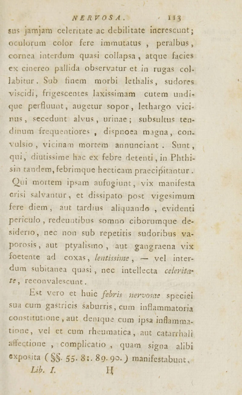 é | NERVOSA. &lt; 183 sus jamjam celeritate ac debilitate increscunt; oculorum color fere immutatus , peralbus, cornea interdum quasi collapsa, atque facies ex cinereo pallida observatur et in rugas col. labitur. Sub finem morbi lethalis, sudores viscidi, frigescentes laxissimam cutem undi-» que perfluunt, augetur sopor, lethargo vici- nus, secedunt alvus, urinae; subsultus ten- dinum frequentiores , dispnota magna, con. vulsio , vicinam mortem annunciant. Sunt, qui, ltiniaainr hac ex febre detenti, in Phthi- sin tandem, febrimque hecticam praecipitaotur. Qui mortem ipsam aufugiunt, vix manifesta crisi salvantur, et dissipato post vigesimum fere diem, aut tardius aliquando , evidenti periculo , redeuntibus somno ciborumque. de- siderio, nec non sub repetitis sudoribus va- porosis, aut ptyalismo, aut gaugraena VIX foetente ad coxas, /entissime, — vel inter- dum subitanea quasi, nec intellecta celerita- te, reconvalescunt. Est vero et huic febris. mervosae speciei sua cum gastricis saburris, cum inflammatoria constitutione , aut ra cum ipsa inflamma: tione, vel et cum rheumatica,. aut catarrhali affectione , complicatio, quam signa alibi exposita ( $$. 55. 81. 809.90. ) manifestabunt. Lib. I H