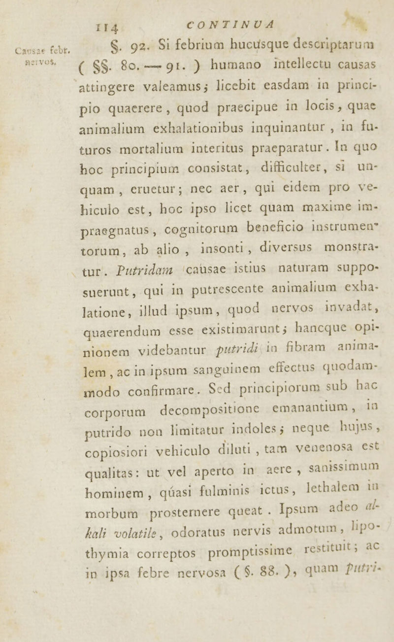 Causae febt. fervos, 114 CONTINUA e S. 92. Si febrium hucusque descriptarum ( $$. 80, g9I. ) humano intellectu causas attingere valeamus; licebit easdam in princi- pio quaerere, quod praecipue in locis, quae animalium exhalationibus inquinantur , in fu- turos mortalium interitus praeparatur. In quo hoc principium consistat, difticulter, si un- quam, eruetur; nec aer, qui eidem pro ve- hiculo est, hoc ipso licet quam maxime im- praegnatus, cognitorum beneficio instrumen® torum, ab alio, insonti, diversus monstra- Putridam ‘causae istius naturam suppo- suerunt, qui in putrescente animalium exba- latione, illud ipsum, quod nervos invadat, quaerendum esse existimarunt 5 hancque opi- nionem videbantur puzridi( in fibram anima- lem, ac inipsum sanguinem effectus quedam- modo confirmare. Sed principiorum sub hac corporum decompositione emanantium , io putrido non limitatur indoles; neque hujus, copiosiori vehiculo diluti, tam venenosa est qualitas: ut vel aperto in aere, sanissimum hominem, quasi fulminis ictus, lethalem in morbum prostemere queat . Ipsum adeo al hali volatile, odoratus nervis “admotum, lipo- thymia correptos promptissime restituit; ac in ipsa febre nervosa ( S. 88. ), quam Putri.