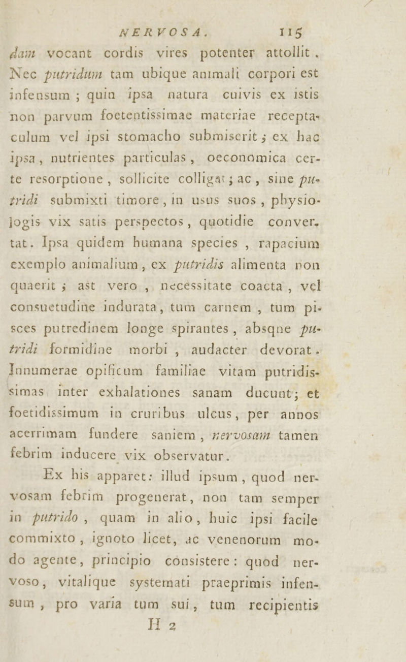 dam vocant cordis vires potenter attollit . Nec putriditm tam ubique animali corpori est infensum ; quin ipsa natura culvis ex istis non parvum foetentissimae materiae recepta» culum vel ipsi stomacho submiserit ; cx hac ipsa, nutrientes particulas, oeconomica cer- te resorptione , sollicite colligat; ac, sine pu tridi submixti timore, in usus suos, pbysio- jogis vix satis perspectos, quotidie conver. tat. Ipsa quidem humana species , rapacium exemplo animalium, ex putridis alimenta pon quaerit 3 ast vero ,, necéssitate coacta , vel consuetudine Indurata, tum carnem , tum pi. sces putredinem longe spirantes, absqne pu- tridi formidine morbi , audacter devorat. Jonumerae opificum familiae vitam putridis- simas, inter exbalationes sanam ducunt; et foetidissimum in cruribus ulcus, per annos acerrimam fundere saniem, xervosam tamen febrim inducere vix observatur. | Ex his apparet: illud ipsum, quod ner- vosam febrim progenerat, non tam semper in putrido , quam in alio, huic ipsi facile commixto , ignoto licet, ac venenorum mo- do agente, principio consistere: quod. ner- voso;, vitalique systemati praeprimis infen- sum, pro varia tum sui, tum recipientis H 2