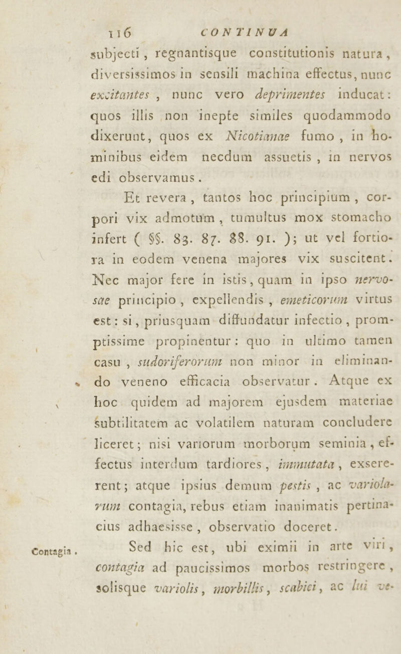 Contagia . subjecti, regnantisque constitutionis natura, diversissimos in sensili machina effectus, nunc excitantes, nunc vero deprimentes inducat: quos illis non inepte similes quodammodo dixerunt, quos ex Nicotianae fumo , in ho- minibus eidem necdum assuetis , in nervos edi observamus. Et revera, tantos hoc principium , cor- pori vix admotum, tumultus mox stomacho infert ( $$. 83. 87. 88. QI. ); ut vel fortio- ra in eodem venena majores vix suscitent. Nec major fere in istis, quam in ipso wervo- sae principio, expellendis, emeticorum virtus est: si, priusquam diffundatur infectio , prom- ptissime propinentur: quo in ultimo tamen casu , sudoriferorum non minor in eliminan- do veneno efficacia observatur. Atque ex hoc. quidem ad majorem ejusdem materiae Subtilitatem ac volatilem naturam concludere fectus interdum tardiores, inzmutata , exsere- rent; atque ipsius demum pestis, ac varzola- rum contagia, rebus etiam inanimatis pertina- cius adhaesisse, observatio doceret. Sed hic est, ubi eximii in arte viri, contagia ad paucissimos morbos restringere , solisque variolis, morbillis, scabici, ac lui ve-