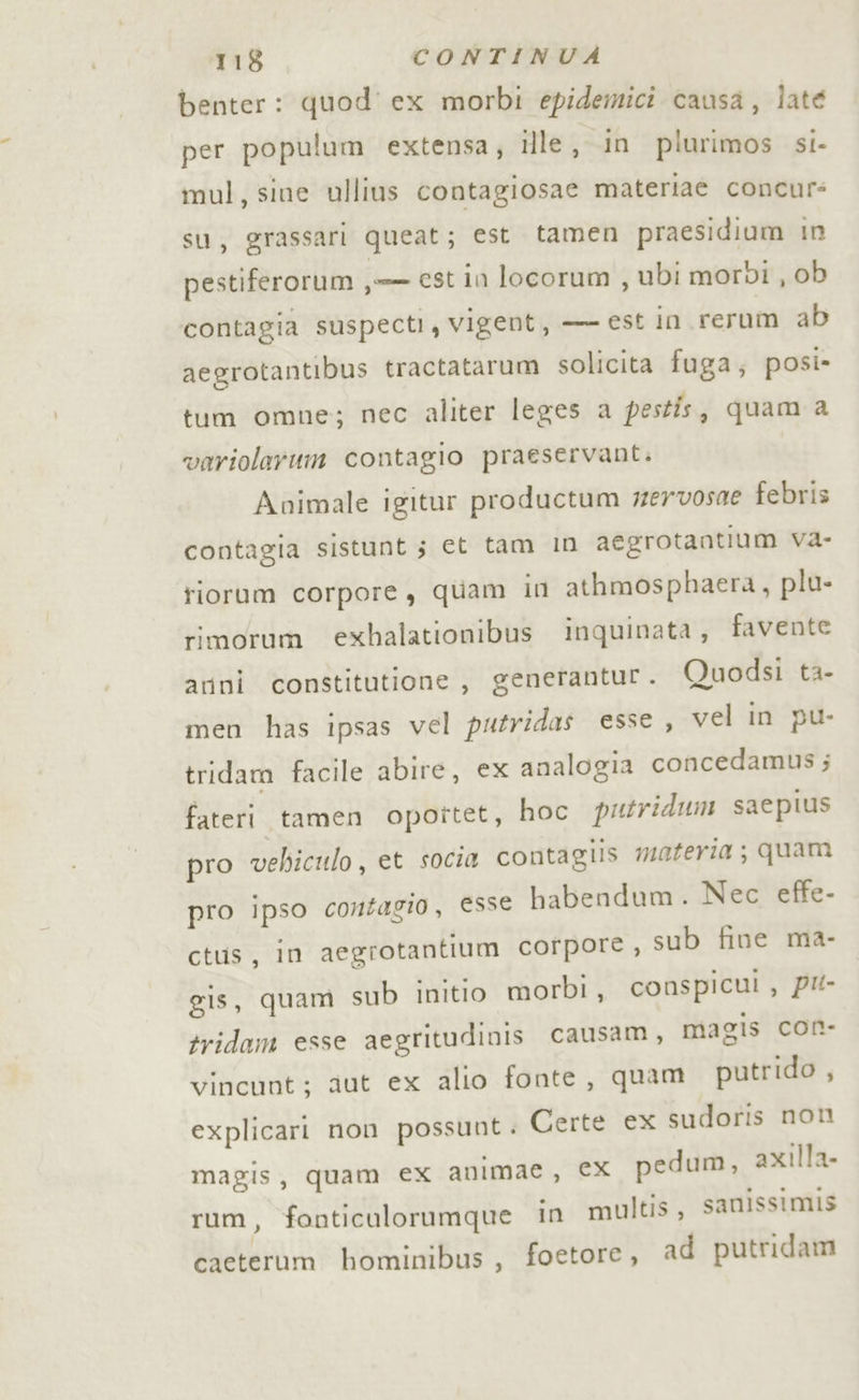 benter: quod’ ex morbi epidemici causa, late per populum extensa; ille, in plurimos si- mul, sine ullius contagiosae materiae concur: su, grassari queat; est tamen praesidium in pestiferorum ,-— est in locorum , ubi morbi , ob contagia suspecti, vigent, — est In rerum ab aegrotantibus tractatarum solicita fuga; posi» tum omne; nec aliter leges a pestis, quam a variolarum contagio praeservant. Animale igitur productum wervosne febris contagia sistunt 5 et tam In aegrotantium Va- tiorum corpore, quam in athmosphaera, plu- rimorum exhalationibus inquinata, favente arini constitutione, generantur. Quodsi ta- men has ipsas vel putridas esse , vel in pu- tridam facile abire, ex analogia concedamus ; fateri tamen opottet, hoc putridum saepius pro vehiculo, et socia contagiis materia; quam pro ipso contagio, esse babendum. Nec effe- ctus, in aegrotantium corpore, sub fine ma- gis, quam sub initio morbi, conspicui , pu tridam esse aegritudinis causam, magis con- vincunt; aut ex alio fonte, quam putrido , explicari non possunt . Certe ex sudoris non magis, quam ex animae, ex pedum, axilla- rum, fonticulorumque in multis, sanissimis cacterum bominibus, foetore, ad putridam