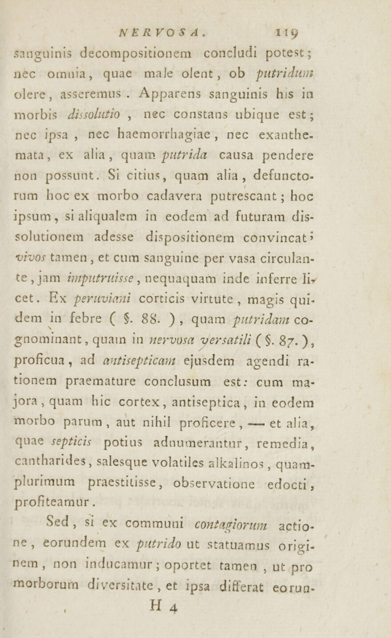 i NERVOSA. 119 sanguinis decompositionem concludi potest; néc omnia, quae: male olent, ob putridun olere, asseremus. Apparens sanguinis his in morbis dissolutio , nec constans ubique est; nec ipsa, mec haemorrhagiae, nec exanthe. mata, ex alia, quam putrida causa pendere non possunt. Si citius, quam alia, defuncto- rum hoc ex morbo cadavera putrescant ; hoc ipsum, si aliqualem in eodem ad futuram dis- solutionem adesse dispositionem convincat: vivos tamen, et cum sanguine per vasa circulan- te, jam dmputrutisse, nequaquam inde inferre liy cet. Ex peruviani corticis virtute, magis qui- dem in febre ( $. 88. ), quam putridam co- gnominant, quam in zervosa versatili ($.87.), proficua, ad antisepticam ejusdem agendi ra- tionem praemature conclusum est: cum ma- jora, quam hic cortex, antiseptica, in eodem morbo parum, aut nihil proficere, — et alia, quae septicis potius adnumerantur, remedia, cantharides, salesque volatiles alkalinos, quam- plurimum praestitisse, observatione ‘edocti, profiteamur. Sed, si ex communi contaziorum actio- ne, eorundem ex putrido ut statuamus origi- nem, non inducamur; oportet tamen , ut pro morborum diversitate , et ipsa differat eorun- H 4
