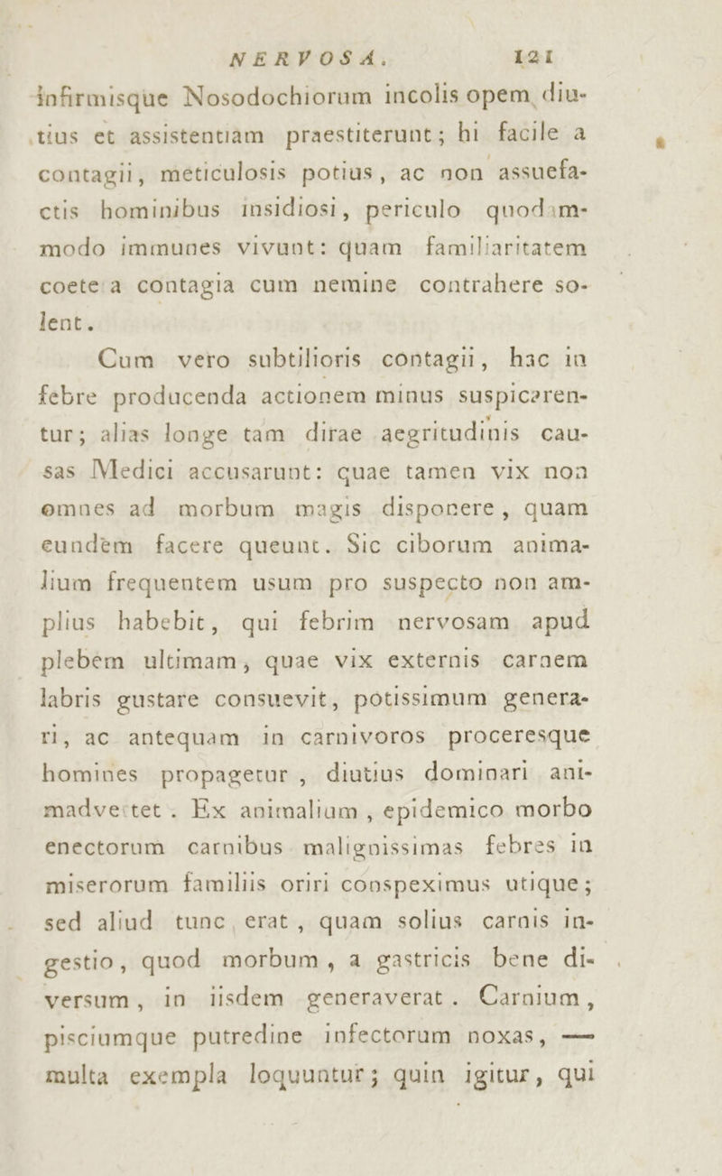 infirmisque Nosodochiorum incolis opem, diu- ‘tius et assistentiàm praestiterunt; hi facile a contagii, meticulosis potius, ac non assuefa- ctis hominibus insidiosi, periculo quodam- modo immunes vivunt: quam familiaritatem coete:a contagia cum nemine contrahere so- lent. Cum vero subtilioris contagii, hac in febre producenda actionem minus suspiceren- tur; alias longe tam dirae aegritudinis cau- sas Medici accusarunt: quae tamen vix non emnes ad morbum magis disponere, quam eundèm. facere queunt. Sic ciborum anima- lium frequentem usum pro suspecto non am- plius habebit, qui febrim nervosam apud plebem ultimam; quae vix externis carnem labris gustare consuevit, potissimum genera. ri, ac antequam in carnivoros. proceresque homines propagetur, diutius dominari ant- madve:tet . Ex animalium, epidemico morbo enectorum carnibus. malignissimas febres in miserorum familiis oriri conspeximus utique; sed aliud tunc erat, quam solius carnis in- gestio, quod morbum, a gastricis bene di. versum, in iisdem generaverat. Carnium, pisciumque putredine infectorum noxas, — multa exempla loquuntur; quin igitur, qui
