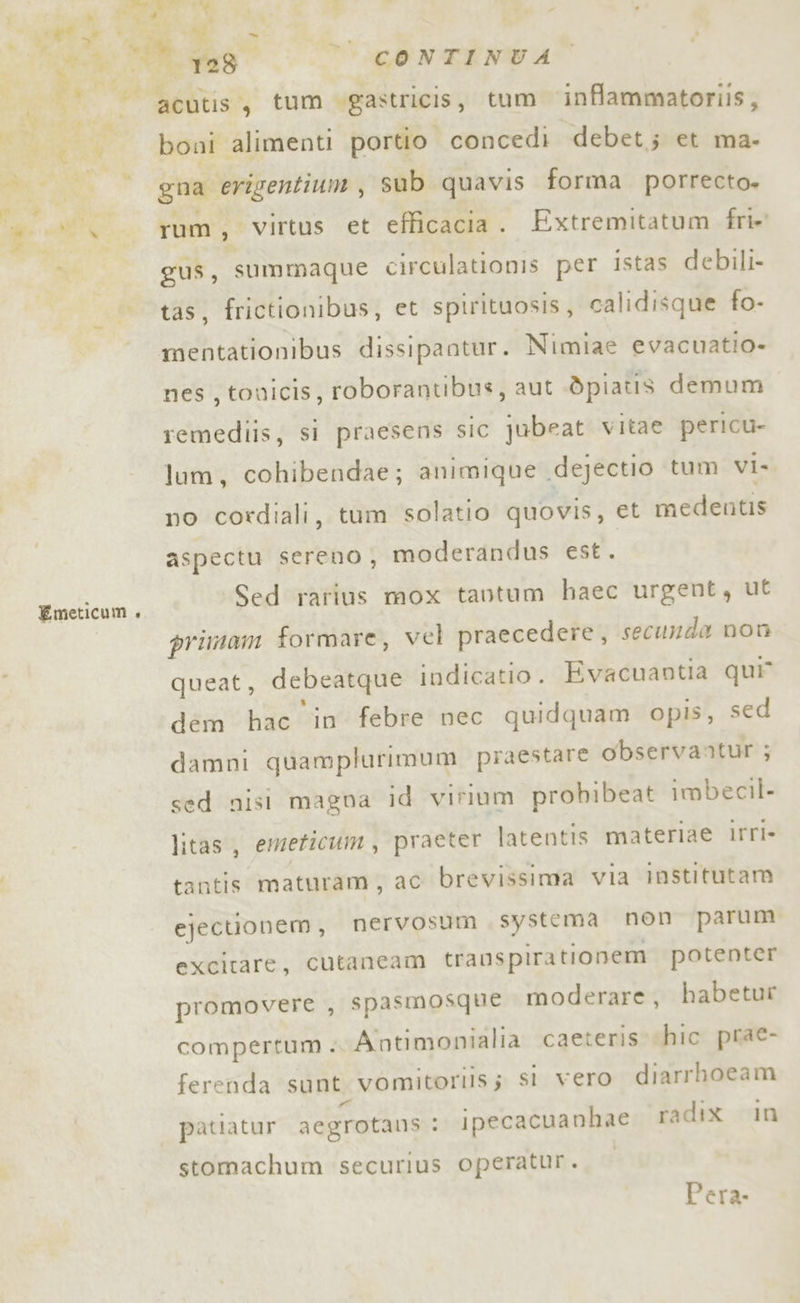 Redi Emeticum +» 1280 CONTINUA boni alimenti portio concedì debet; et ma- gna erigentium, sub quavis forma porrecto» rum, Virtus et efficacia . Extremitatum fri»' gus, summaque circulationis per istas debili- tas, frictionibus, et spirituosis, calidisque fo- mentationibus dissipantur. Nimiae evacuatio- nes , tovicis, roborantibus, aut dpiatis demum remediis, si praesens sic jubeat vitae pericu- lum, cohibendae; animique dejectio ‘tum vi. no cordiali, tum solatio quovis, et medentis aspectu sereno, moderandus est. Sed rarius mox tantum haec urgent, ut primam formare, vel praecedere, secunda non queat, debeatque indicatio . Evacuantia qui” dém hac in febre nec quidquam opis, sed damni quamplurimum praestare observantur ; sed nisi magna id vifium probibeat imbecil- litas, emeticum, praeter latentis materiae irri- tantis maturam, ac brevissima via institutam ejectionem, nervosum systema non parum excitare, cutancam trauspirationem potenter promovere , spasmosque moderare, habetur compertum ; Antimonialia caeteris hic prae- ferenda sunt vomitoriis;s si vero diarrhoeam patiatur aegrotans : ipecacuanhae radix in stomachum securius operatur.. Pera.