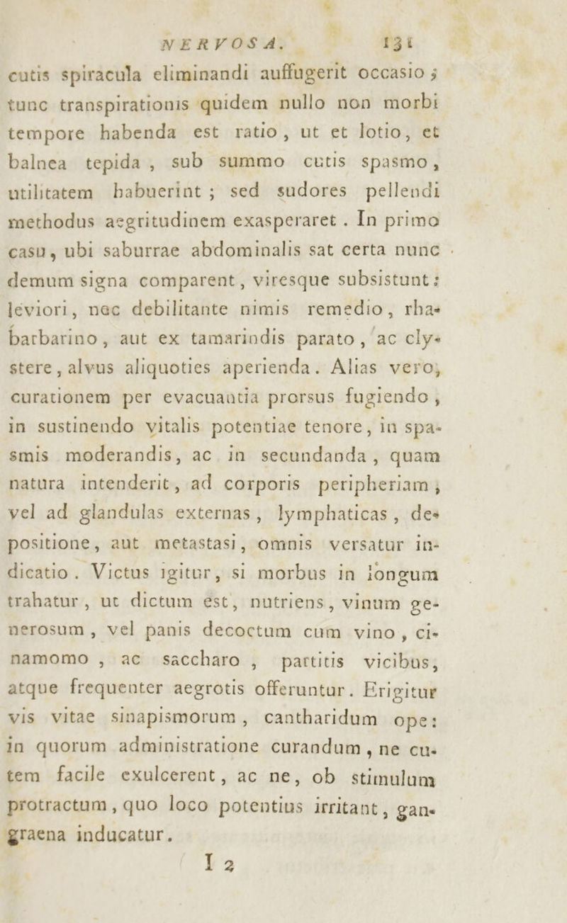 NERVOSA: © gi cutis spiracula eliminandi auffugerit occasio ; tunc transpirationis quidem nullo non morbi tempore habenda est ratio, ut et lotio, et balnea tepida, sub summo cutis spasmo, utilitatem babuerint; sed sudores pellendi methodus asgritudinem exasperaret . In primo casu, ubi saburrae abdominalis sat certa nunc . demum signa comparent, viresque subsistunt: leviori, nec debilitante nimis remedio, rha: barbarino, aut ex tamarindis parato , ‘ac cly= stere, alvus aliquoties aperienda. Alias vero, curationem per evacuantia prorsus fugiendo, in sustinendo vitalis potentiae tenore, in spa» smis moderandis, ac. in secundanda, quam natura intenderit, ad corporis peripheriam} vel ad glandulas externas, lymphaticas, des positione, aut metastasi, omnis versatur in- dicatio. Victus igitor, si morbus in longum trahatur, ut dictum est, nutriens, vinum ge- nerosum, vel panis decoctum cum vino, ci» namomo , ac saccharo , partitis vicibus, atque frequenter aegrotis offeruntur. Erigitur vis vitae sinapismorum, cantharidum ope: in quorum administratione curandum, ne cu: tem facile exulcerent, ac ne, ob stimulum protractum, quo loco potentius irritant, gane ggraena inducatur. 12