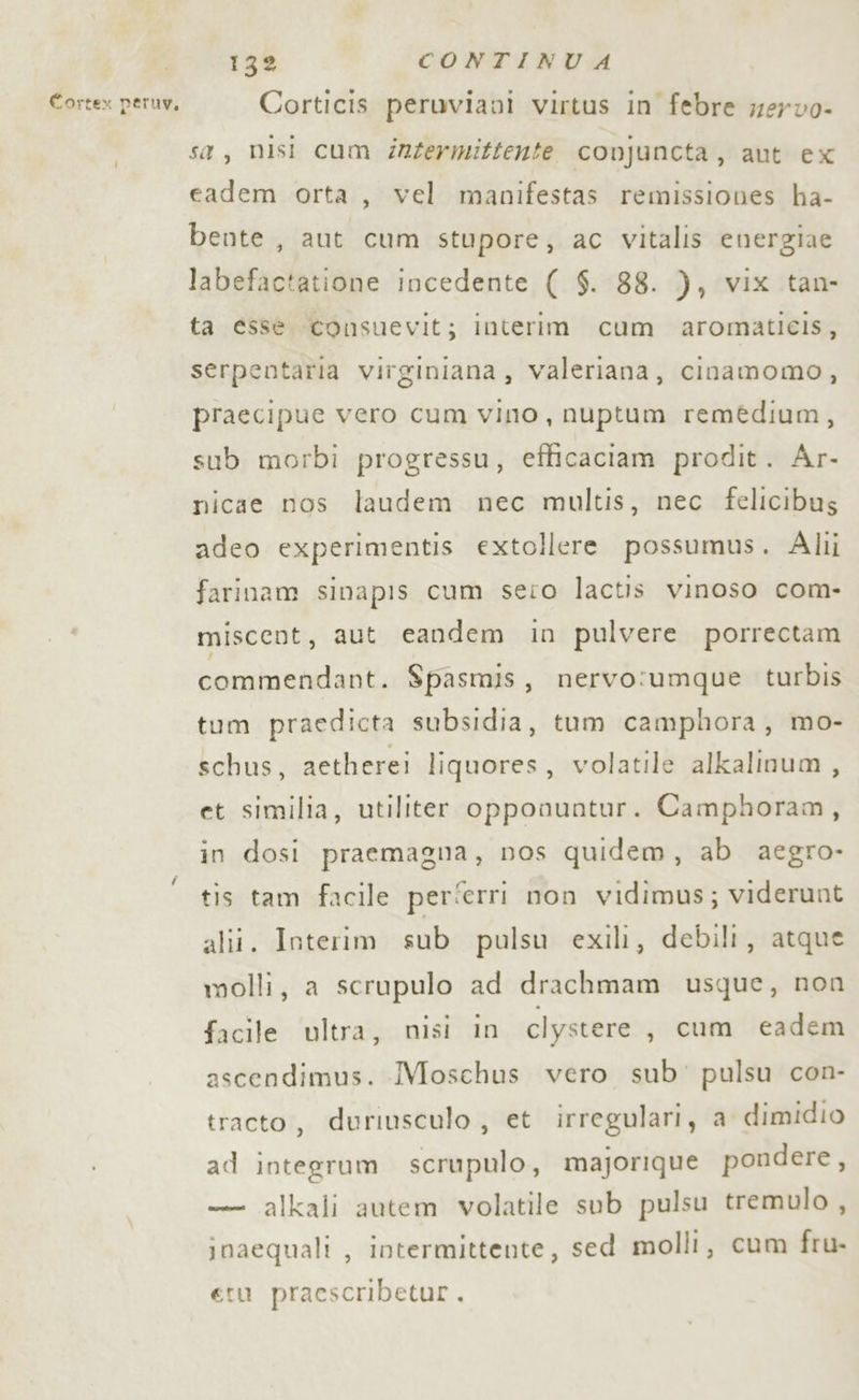 Cortex peruv, Corticis peruviani virtus in febre yervo- sa, misi cum inNfermittente conjuncta, aut ex eadem orta, vel manifestas remissiones ha- beote , aut cum stupore; ac vitalis energiae labefactatione incedente ( $. 88. ), vix tan- ta esse consuevit; interim cum aromaticis, serpentaria virginiana, valeriana, cinamomo, praecipue vero cum vino, nuptum remèdium, sub morbìi progressu, efficaciam prodit. Ar- nicae nos laudem nec multis, nec felicibus adeo experimentis extollere possumus. Alli farinam sinapis cum sero lactis vinoso com- misceot, aut eandem in pulvere porrectam commendant. Spasmis, nervo:umque. turbis tum praedicta subsidia, tum camphora, mo- schus, aetherei liquores, volatile alkalinum, et similia, utiliter opponuntur. Camphoram, in dosi praemagna, nos quidem, ab aegro- tis tam facile perferri non vidimus; viderunt alii. Interim sub pulsu exili, debili, atque molli, a scrupulo ad drachmam usque, non facile ultra, nisi in clystere , cum eadem ascendimus. Moschus vero sub’ pulsu con- tracto, duriusculo , et irregulari, a dimidio ad integrum scrupulo, majorique pondere, — alkali autem volatile sub pulsu tremulo, jinaequali , intermittente, sed molli, cum fru- etu pracscribetur.