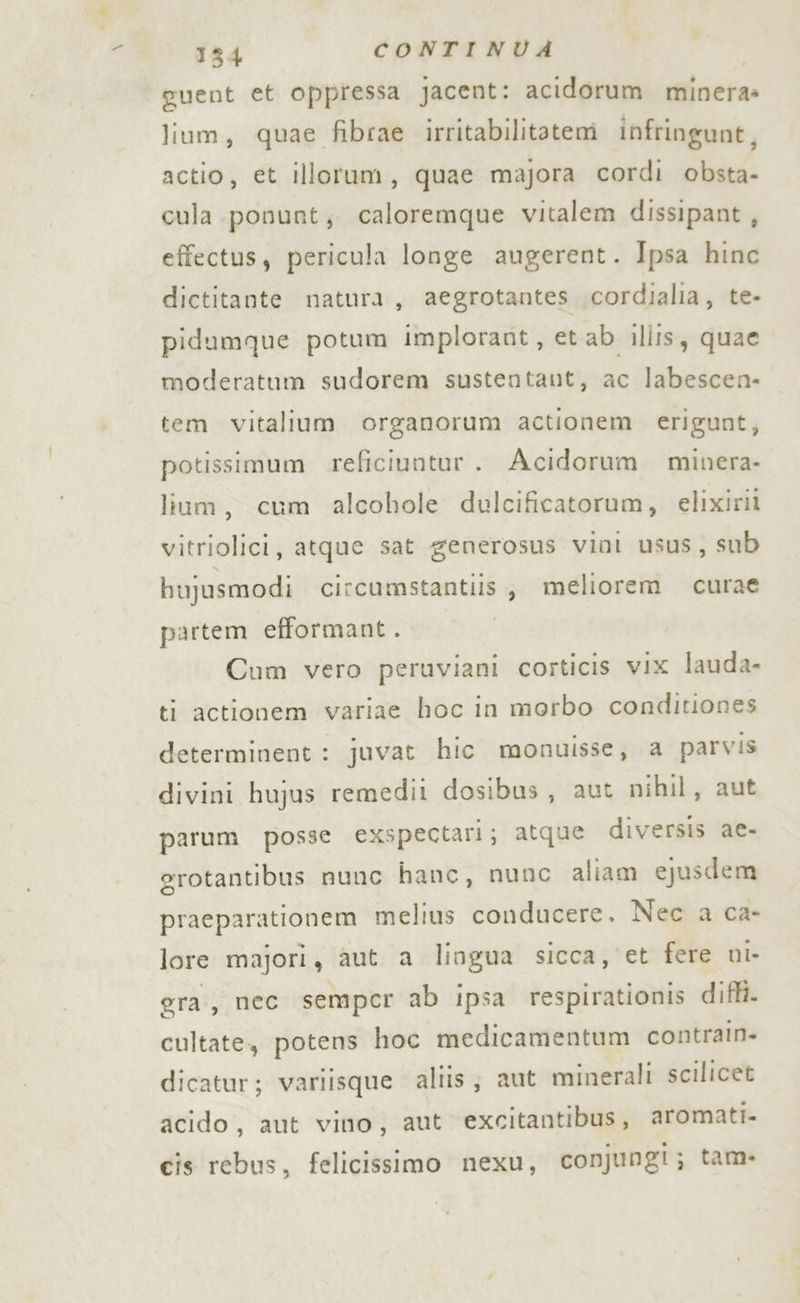 o 1834 CONTINUA guent et oppressa Jacent: acidorum minera» lium, quae fibrae irritabilitatem infringunt, actio, et illorum, quae majora cordi obsta- cula ponunt; caloremque vitalem dissipant, effectus, pericula longe augerent. Ipsa hinc dictitante natura, aegrotantes .cordialia, te- pidumque potum implorant, et ab illis, quae moderatum sudorem sustentant, ac labescen- tem vitalium organorum actionem erigunt, potissimum reficiuntur . Acidorum minera- liam, cum alcohole dulcificatorum, elixirii vitriolici, atque sat generosus vini usus, sub bujusmodi circumstantiis, meliorem curae partem efformant. Cum vero peruviani corticis vix lauda- ti actionem variae hoc in morbo conditiones determinent : juvat hic monuisse, a parvis divini hujus remedii dosibus, aut nihil, aut parum posse exspectari; atque diversis ae- rotantibus nunc hanc, nunc aliam ejusdem praeparationem melius conducere. Nec a ca- lore majori, aut a liagua sicca, et fere ni era, nec semper ab ipsa respirationis diffi. cultate, potens hoc medicamentum contrain- dicatur; variisque aliis; aut minerali scilicet acido, aut vino, aut excitantibus, aromati- cis rebus, felicissimo nexu, conjungi; tam