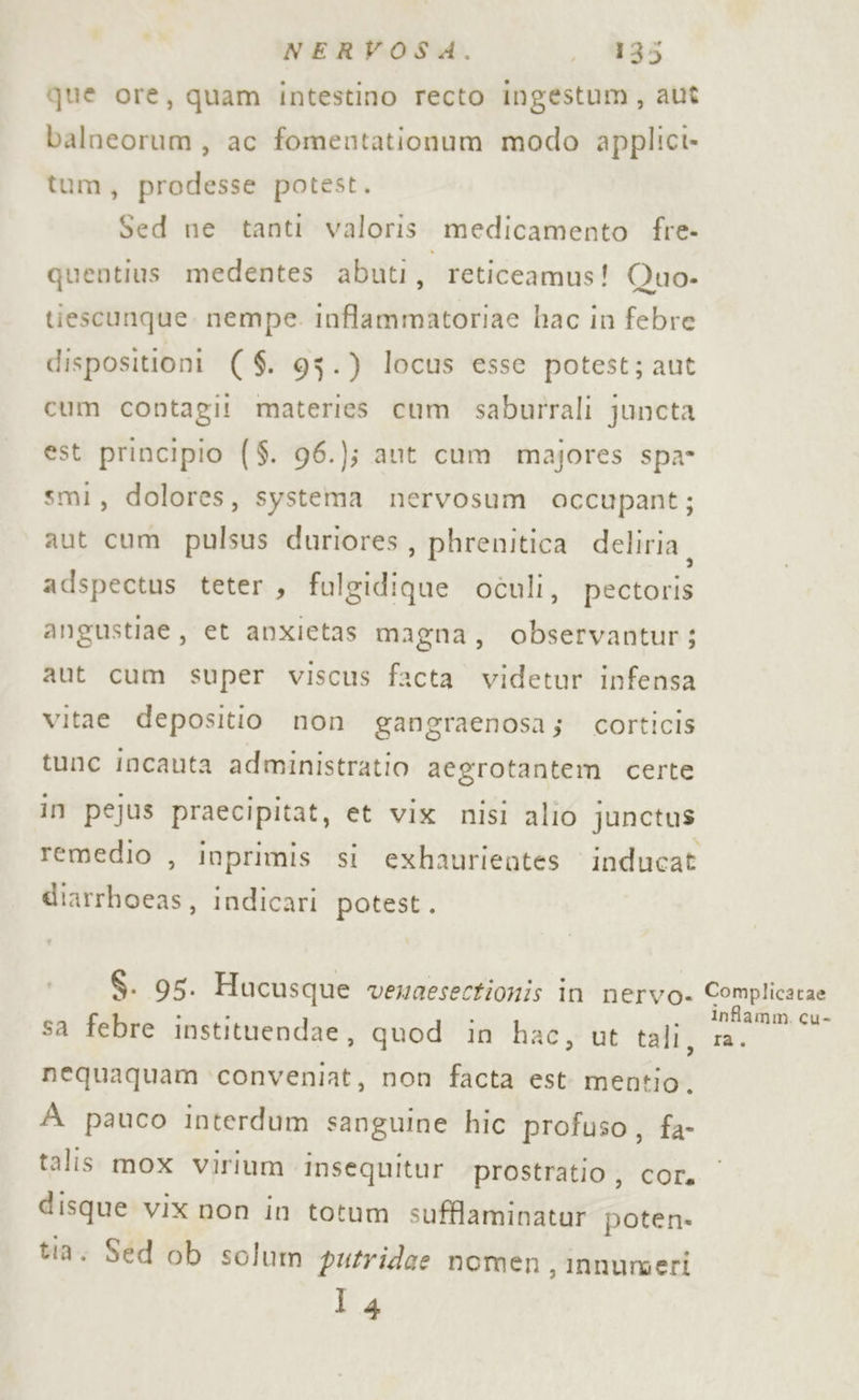 que ore, quam intestino recto ingestum, aut balneorum, ac fomentationum modo applici» tum, prodesse potest. Sed ne tanti valoris medicamento fre- quentius medentes abuti, reticeamus! Quo- tiescunque. nempe. inflammatoriae hac in febre dispositioni ($. 95.) locus esse potest; aut cum contagi! materies cum saburrali juncta est principio ($. 96.); aut cum majores spa- smi, dolores, systema nervosum occupant; aut cum pulsus duriores , phrenitica deliria, adspectus teter , fulgidique oculi, pectoris angustiae, et anxietas magna, observantur; aut cum super viscus facta videtur infensa vitae depositio non gangraenosa; corticis tune incauta administratio aegrotantem certe in pejus praecipitat, et vix nisi alio junctus remedio , inprimis si exhaurientes inducat diarrboeas, indicari potest. $. 95. Hucusque vewaesectionis in nervo- sa febre instituendae, quod in hac, ut tali, nequaquam conveniat, non facta est mentio, A pauco interdum sanguine hic profuso, fa- talis mox virium insequitur prostratio , cor. disque vix non in totum sufflaminatur poten» tia. Sed ob solum putridee nomen, innumeri 14 Complicatae Infamm. cu- ra.