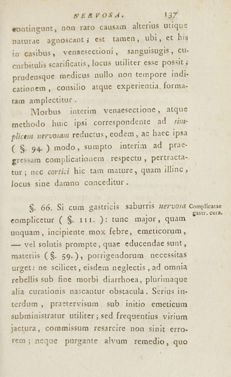 sontingunt, non raro causam alterius utique baturae agnoscant; est tamen, ubi, et his in casibus, venaesectioni, sanguisugis, CUu- corbitulis scarificatis, locus utiliter esse possit; prudensque medicus nullo non tempore indi» cationem, consilio atque experientia, forma- tam amplectitur. Morbus interim venaesectione, atque methodo huic ipsi correspondente ad sim plicem nervosam reductus, codem, ac haec ipsa ( S. 94. ) modo, sumpto interim ad prae- gressam complicationem respectu, pertracta- tar; nec cortici hic tam mature, quam illinc , locus sine damno conceditur . S. 66. Si cum gastricis saburris 7erv0sa Complicatae eomplicetur ( $. 111. ): tunc major, quam e unquam, incipiente mox febre, emeticorum, +— vel solutis prompte, quae educendae sunt, materiis ( $. 59.), porrigendorum. necessitas urget: ne scilicet, eisdem neglectis, ad omnia. rebellis sub fine morbi diarrhoea, plurimaque alia curationis nascantur obstacula. Serius in- terdum, praetervisum sub initio emeticum subministratur utiliter ; sed frequentius virium jactura, commissum resarcire non sinit erro- rem; neque purgante alvum remedio, quo