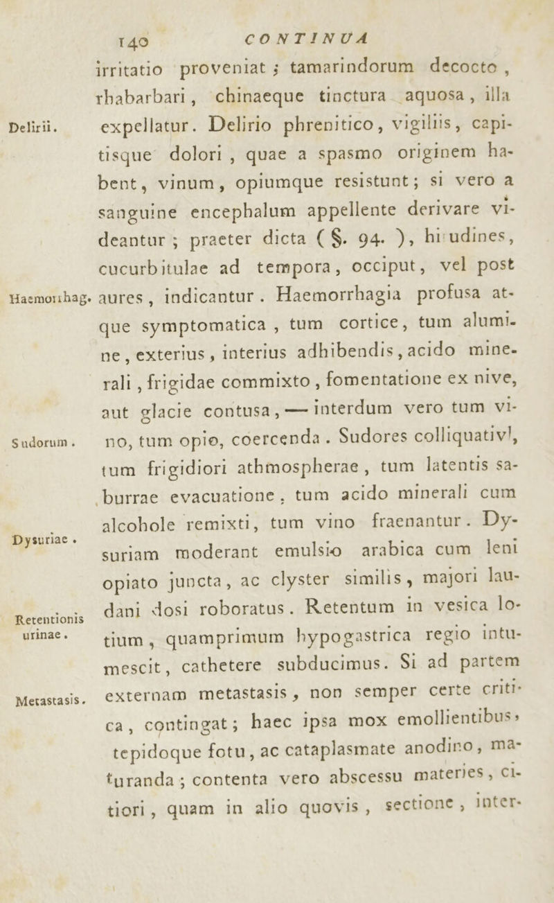 Haemorihag. Sudorum . Dysuriae . Retentionis urinae. Metastasis. 140 CONTINUA irritatio proveniat ; tamarindorum decocto , rbabarbari, chinaeque tinctura. aquosa, illa tisque dolori, quae a spasmo originem ha- bent, vinum, opiumque resistunt; sì vero a sanguine encephalum appellente derivare viI- deantur ; praeter dicta ($. 94. ), hirudines, cucurbitulae ad tempora, occiput, vel post aures, indicantur. Haemorrhagia profusa at- que symptomatica , tum cortice, tum alumi. ne, exterius, Interius adhibendis, acido mine. rali, frigidae commixto , fomentatione ex nive, aut glacie contusa, — interdum vero tum vI- no, tum opio, coercenda . Sudores colliquativ!, tum frigidiori athmospherae, tum latentis sa- alcohole remixti, tum vino fraenantur. Dy- suriam moderant emulsio arabica cum leni opiato juncta, ac clyster similis , majori lau- dani dosi roboratus. Retentum in vesica lo- tium, quamprimum hypogastrica regio intu- mescit, cathetere subducimus. Si ad partem externam metastasis, non semper certe criti» ca, contingat; haec ipsa mox emollientibus » tepidoque fotu, ac cataplasmate anodino, ma- turanda ; contenta vero abscessu materies, CI tiori, quam in alio quovis, sectione , Inter.