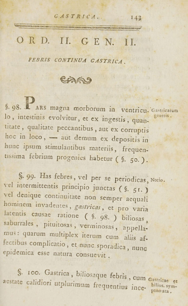 u 3 È vi, » _* ASTRICA.. La GAS I È | 43 LOTO CND TL dr FEBRIS ana; GASTRICA. CFARI _ $. 98. ; iper magna morborum in ventricu. Gastricatum lo, intestinis evolvitur, et ex ingestis, quan- ta titate, qualitate peccantibus, aut ex corruptis hoc in loco, — aut demum ex depositis in sù hunc ipsum stimulautibus materils, frequen- | tissima febrium progenies habetur CS 50.0, $. 99. Has febres, vel per se periodicas, Nozio. vel intermittentis principio junctas ( $. SI.) vel denique continuitate non semper aequali hominem invadentes, gastricas, et pro varia latentis causae ratione ( S. 98. ) biliosas , saburrales , pituitosas, Verminosas, appella mus: quarum multiplex iterum cum aliis af- fectibus complicatio , et.nunc sporadica, nunc epidemica esse natura consuevit ,. $. 100. Gastrica, biliosaque febris sì Cum Gastricae er aestate calidiori utplurimum fre quentius : los. sym- INce- ptomata,