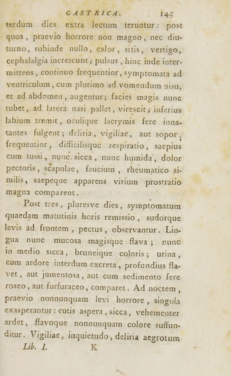 è } @ G- A STR I CA. i 145 terdum dies extra” -lectum teruntur: post quos, praevio horrore non magno, nec diu- turno, subinde nullo, calor, sitis,. vertigo, cephalalgia 1 increscunt; pulsus, hinc inde inter- mittens, continuo frequentior, symptomata ad ventriculum, cum plurimo ad.vomendum misu, et ad abdomen, augentur; facies magis nunc rubet, ad latera nasi pallet, virescit; inferius labium tremit, oculique lacrymis fere inna- tantes fulgent; deliria, vigiliae, aut sopor, frequentior, difiilisquo sespiratio, sacpius cum tussìi, nunc. sicca, nunc humida, dolor pectoris, sCapulae, faucium , rheumatico SÌ» milis, saepeque apparens virium prostratiò magna comparent. Post tres, pluresve dies, symptomatum quaedam matutinis horis remissio , sudorque levis ad frontem , pectus, Grin Lin» gua nunc mucosa magisque flava; nunc in medio sicca, bruneique coloris; urina, cum ardore interdum excreta, profendius fla- vet, aut jumentosa, aut cum sedimento fere roseo, aut furfuraceo, comparet. Ad noctem, praevio nonnunquam levi horrore, singula exasperantur: cutis aspera, sicca, vehementer ardet, flavoque nonvunquam colore suffun- ditur. Vigiliae, inquietudo, deliria aegrotum