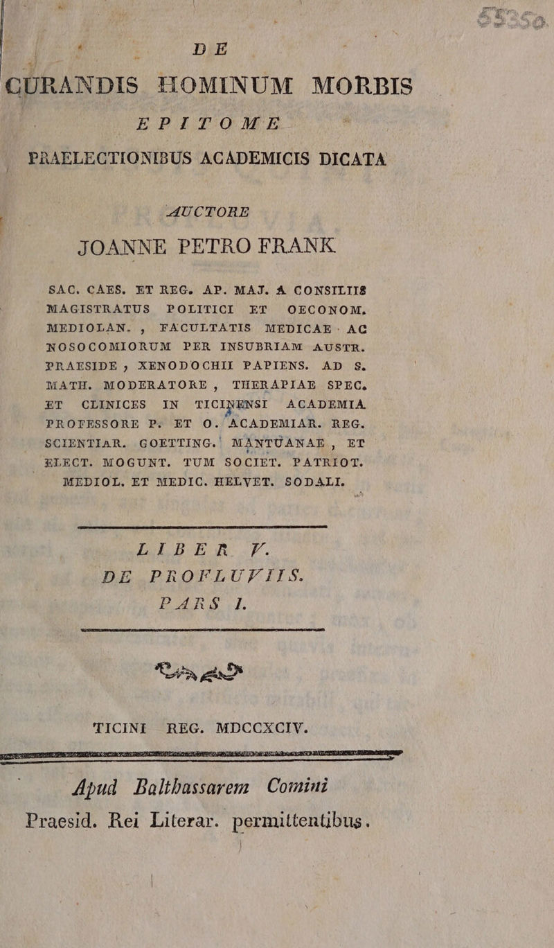 | j A : DE GURANDIS HOMINUM MORBIS EPITOME PAAELECTIONIBUS ACADEMICIS DICATA AUCTORE JOANNE PETRO FRANK SAC. CAES. ET REC. AP. MAJ. A CONSILII£ MAGISTRATUS POLITICI ET OECONOM, MEDIOLAN. , FACULTATIS MEDICAE. AC NOSOCOMIORUM PER INSUBRIAM AUSTR. PRAESIDE ; XENODOCHII PAPIENS. AD $. MATH. MODERATORE, TIERAPIAE SPEC. ET CLINICES IN TICINENSI ACADEMIA PROTESSORE P. ET O. ACADEMIAR. REG. SCIENTIAR. GOETTING. MANTUANAE, ET ELECT. MOGUNT. TUM SOCIET. PATRIOT. | A MEDIOL. ET MEDIC. HELVET. SODALI. LEBER .F. DE PROFLUFIIS. p TICINI REG. MDCCXCIV. W 5s