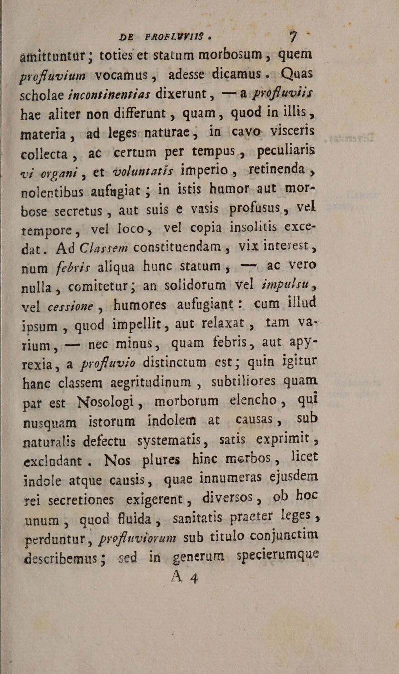 amittuntür; toties et statam morbosum , quem scholae /scontinentias dixerunt , — a proffuviis hae aliter non differunt , quam , quod in illis, materia, ad leges natürae, in cavo. visceris collecta , ac certum per tempus, peculiaris vi organi , et. voluntatis imperio , retinenda , nolentibus aufagiat ; in istis humor aut mor- bose secretus , aut suis e vasis profusus, vel tempore, vel loco, vel copia insolitis exce- dat. Ad Classem constituendam , vix interest , num feéris aliqua hunc statum , — ac vero nulla, comitetur; an solidorum vel zmpusu, vel cessione , humores aufugiant: cum illud ipsum , nup impellit ; aut relaxat , tam va. rum, — nec minus, quam Sicdin aut apy- rexia, a profíuvio distinctum est; quin lgitur hanc classem aegritudinum , subtiliores quam par est. Nosologi ,' morborum elencho , qui nusquam istorum indolem at causas, sub naturalis defectu systematis, satis exprimit ; excludant . Nos plures hinc merbos, licet indole atque causis, quae innumeras 5 dg rei secretiones exigerent, diversos, ob hoc unum , quod fluida, sanitatis praeter leges, perduntur, profiwviorum sub titulo conjunctim describemus; sed in generum specierumque A 4