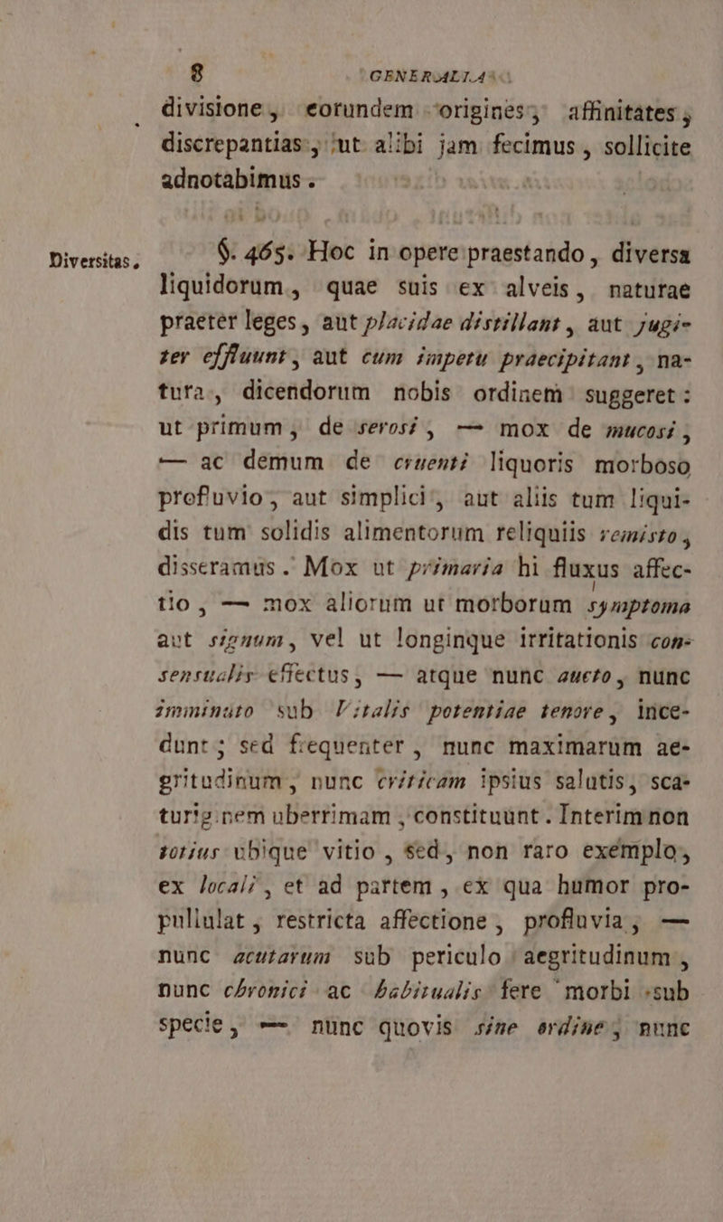 Diversitas, divisione, eotundem origines; affinitates , discrepantias., iut aibi jam cimus , sollicite notés : $. 465. Hoc in opere praestando , diversa liquidorum., quae suis ex alveis, naturae praeter leges, aut p/acidae distillant , aut. ;ugi- zey effluunt , aut cum impetu praecipitant , na- tura, dicendorum nobis ordinem suggeret: ut primum , de seros , — mox de mucosi , — ac demum de crest; liquoris. morboso prefuvio; aut simplici, aut aliis tum liqui- dis tum solidis alimentorum reliquiis remisto disseramus . Mox ut przmaria hi fluxus affec- tio, — mox aliorum ut morborum syasptoinà aet sze4um, vel ut longinque irritationis cos sensuslir €efectus, — atque nunc a4e£o , nunc imminuto sub V;talis potentiae tenore , ince- dunt; sed fiequenter , nunc maximarum ae- gritudinum, nunc criticam ipsius salutis, sca- tur'g.nem uberrimam , constituunt . Interim non tjus vbique vitio , $ed, non raro exemplo, ex local; , et ad partem , ex qua humor pro- puliulat , restricta affectione , profluvia, — nunc acutarum sub periculo | aegritudinum , nunc cAromici ac Pabitualis fere morbl «sub specie, —- nunc quovis sjze erdise; munc