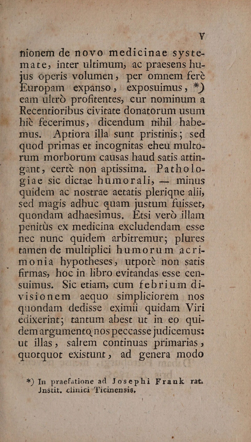 tionem de novo medicinae syste- mate, inter ultimum, ac praesens hu- jus operis volumen; per omnem fere Europam expánso, exposuimus, *) eam ultró profitentes, cur nominum a Recentioribus civitate donatorum usum. hi6 fecerimus, dicendum nihil habe- mus. Aptiora illa sunt pristinis; sed quod primas et incognitas eheu multo- rum morborum causas haud satis attin- cant, certe non aptissima. Patholo- viae sic dictae humorali, — minus quidem ac nostrae aetatis pleriqne alii; sed magis adhuc auam justum fuisset, quondam adhaesimus, Etsi veró illam penitüs ex medicina excludendam esse nec nunc quidem arbitremur; plures tamen de multiplici humorum acri- monia hypotheses, utpoté non satis firmas, hoc in libro evitandas esse cen- suimus, Sic etiam, cum febrium di- visionem aequo simpliciorem | nos quondam dedisse eximii quidam Viri edixerint; tantum abest ut in eo qui- demargumento,nos peccasse judicemus: ut illas, saltem continuas primarias ; quotquot existunt, ad genera modo .*) In praefatione ad Josephi Frauk rat. Jnstit, clinici T'icinensis, |