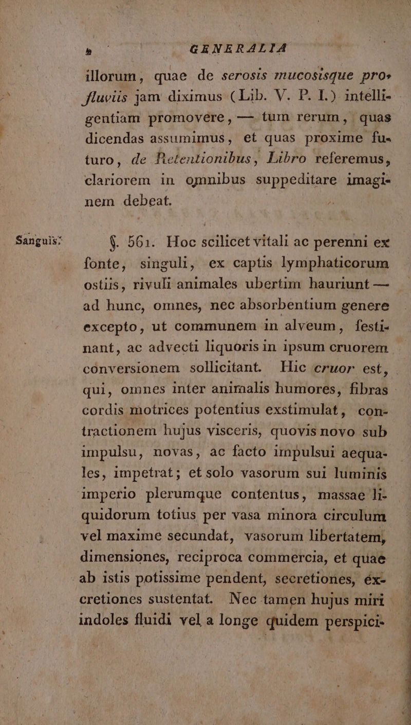 Sanguis: Bo GENERALIA illorum, quae de serosis mucosisque pros gentiam promovére, —. tum rerum, quas dicendas assumimus, et quas proxime fu. turo, de Betentionibus, Libro referemus, nem debeat. | $. 561. Hoc scilicet vitali ac perenni ex fonte, singuli, ex captis lymphaticorum ostiis, rivuli animales ubertim hauriunt — ad hunc, omnes, nec absorbentium genere excepto, ut communem in alveum, festi- nant, ac advecti liquoris in ipsum cruorem conversionem sollicitant. Hic cruor est, cordis motrices potentius exstimulat, con- tractionem hujus visceris, quovis novo sub unpulsu, novas, ac facto impulsui aequa- les, impetrat; etsolo vasorum sui luminis quidorum totius per vasa minora circulum vel maxime secundat, vasorum libertatem, dimensiones, reciproca commercia, et quae ab istis potissime pendent, secretiones, éx- indoles fluidi vel a longe quidem perspici-