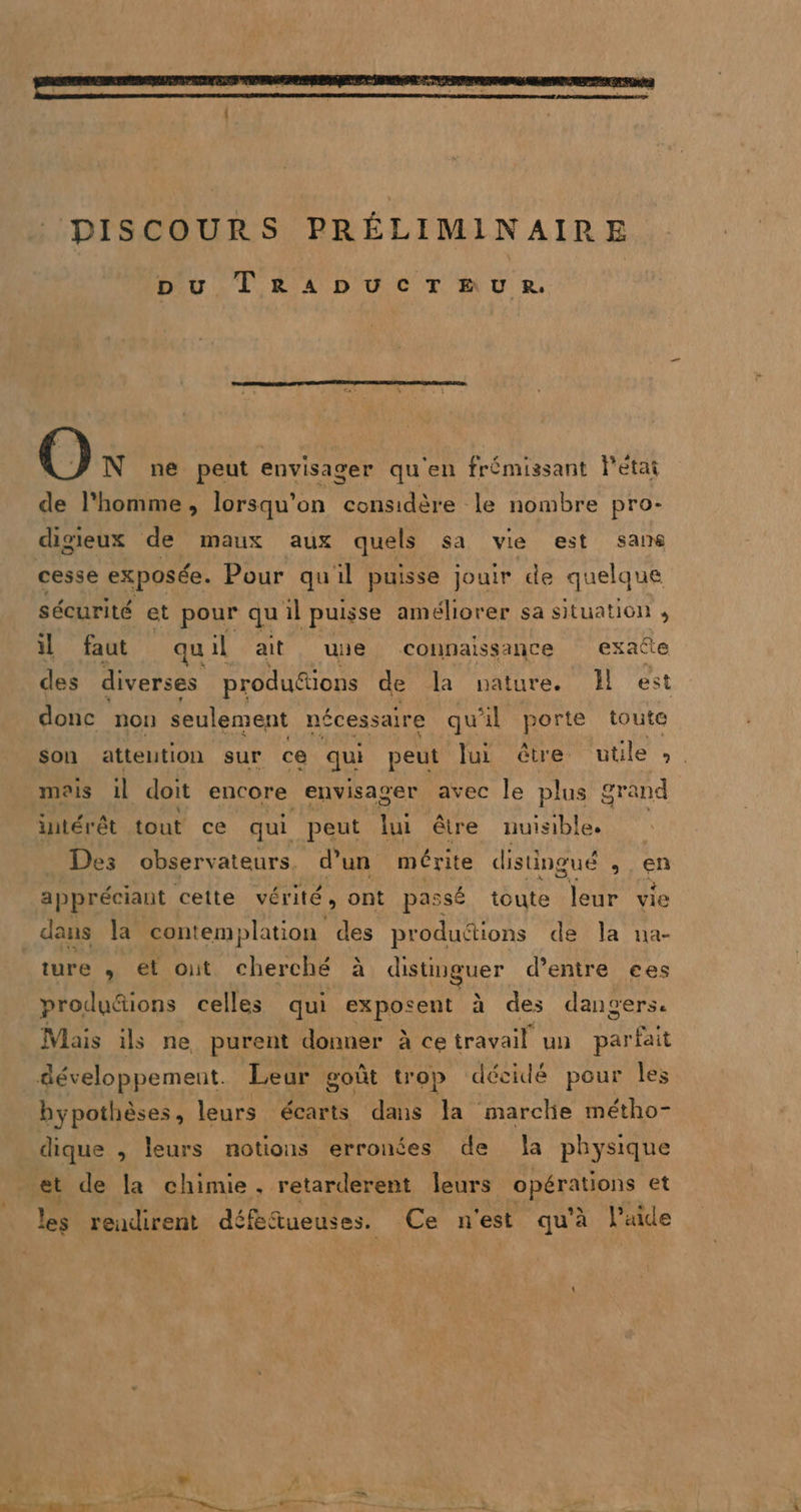 pu TRADUCTEUR. N ne peut envisager qu'en frémissant l'etat de l’homme, lorsqu'on considère le nombre pro- digieux de maux aux quels sa vie est sans cesse exposée. Pour qu'il puisse jouir de quelque sécurité et pour qu il puisse améliorer sa situation il faut qu il ait uie connaissance exacte des diverses produétions de la nature. J est donc non seulement nécessaire qu'il porte toute son attention sur ce qui peut Jui être utile ,. mois il doit encore envisager avec le plus grand intérêt tout ce qui peut lui être nuisible. Des observateurs, d’un mérite distingué À en appréciant cette vérité, ont passé toute leur vie dans la contemplation des produdtions de Ja na- ture , et out cherché à distinguer d’entre ces productions celles qui exposent à des dangers. Mais ils ne purent donner à ce travail un SR développement. Leur goût trop décidé pour les hypothèses, leurs écarts. dans la marche métho- dique , leurs notions erronées de a physique et de la chimie, retarderent leurs Fe et les rendirent déféfueuses. Ce n'est qu'à laide