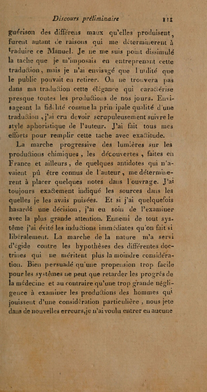 guérison des différens maux qu’elles produisent, furent autant de raisons qui me déterminerent à traduire ce Manuel. Je ne me suis poiut dissimulé la tache que je m’imposais en entreprenant cette traduction, mais je n’ai envisagé que l'utilité que le public pouvait en retirer. On ne trouvera pas dans ma traduion cette élégance qui caraüérise presque toutes les produ&amp;tions de nos jours. Envi- sageant la fidchité comme la principale qualité d'une tradu&amp;ion , j'ai cru devoir scrupuleusement suivre le stylé aphoristique de l’auteur. J'ai fait tous mes eforts pour remplir cette tache avec exa&amp;itude. La marche progressive des lumières sur les” produdions chimiques , les découvertes , faites en France et ailleurs, de quelques antidotes qui n’a- vaient pü être connus de l'auteur, me détermine- rent à placer quelques notes dans l'ouvrage. J’at toujours exatement indiqué les sources dans Îles quelles je les avais puisées. Et si j'ai quelquefois hasardé une décision, j’ai eu soin de l’examiner avec la plus grande attention. Ennemi de tout sys. tême j’ai évité les indu“tions immédiates qu'on fait si libéralement. La marche de la nature m'a servi d’égide contre les hypothèses des différentes age trixes qui ne méritent plus la moindre considéra- tion. Bien persuadé qu'une propension trop facile pour les systêmes ne peut que retarder les progrés de la médecine et au contraire qu’une trop grande négli- gence à examiper les produétions des hommes qui jouissent d’une considér ation particulière , nous jete dans de nouvelles erreurs,je n’ai voulu entrer eu aucune