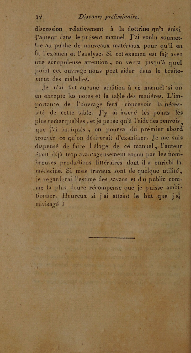 1v | Discours préliminaire. discussion rélativement à la doftrine qu’a Suivi l'auteur dans le présent manuel, J’ai voulu soumet- tre au public de nouveaux matériaux pour qu'il en fit l'examen et l'analyse. Si cet examen est fait avec une scrupuleuse attention &gt; on verra jusqu’à quel point cet ouvrage nous peut aider dans le traite- ment des maladies. vs | Je n'ai fait aurune sdAitihn à ce manuel : ‘si on en excepte les notes et [a table des matières. L'im- portauce de l'ouvrage ferä concevoir la. néces- sité de cette table. Ty ai inseré les points les plus remarquables ,etje pense qu’à | aide des renvois, que j'ai piques » On pourra du premier Abe d trouver ce qu'on désirerait d'examiner. Je me suis dispensé de faire l'éloge de cé manuel ;. l’auteur étant déjà trop avantageusement connu par les nom- breuses produétions littéraires dont il a enrichi la, médecine. Si mes travaux sont de quelque utilité, je regarderai l'estime des savans et du public com- me [a plus douce récompense que je puisse ambi+ “tiouner. Heureux si Jai atteint le but ait j'ai euvisagé ! | ‘a