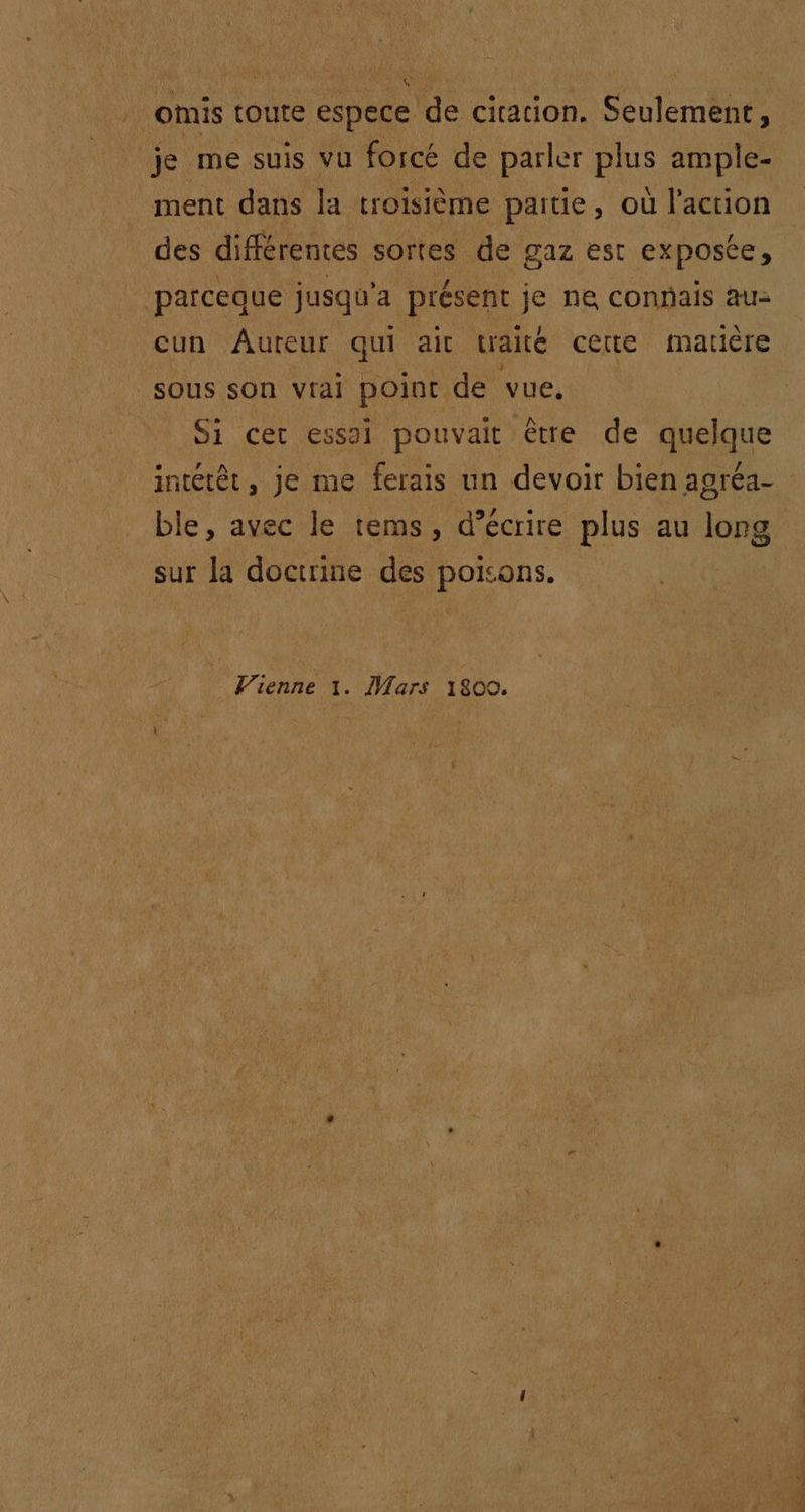 ‘omis toute espece de cicacion. Seulement, je me suis vu forcé de parler cie ample- ment dans la troisième partie, où l'action des différentes sortes de gaz est exposée, ‘parceque jusqu'a présent je ne connais au- cun Âureur qui ait traité certe matière sous son vrai point de vue, Si cer essai pouvait être de quelque ble, avec le tems, d’écrire plus au long sur la doctrine des poisons. Vienne 1. Wars 1800.