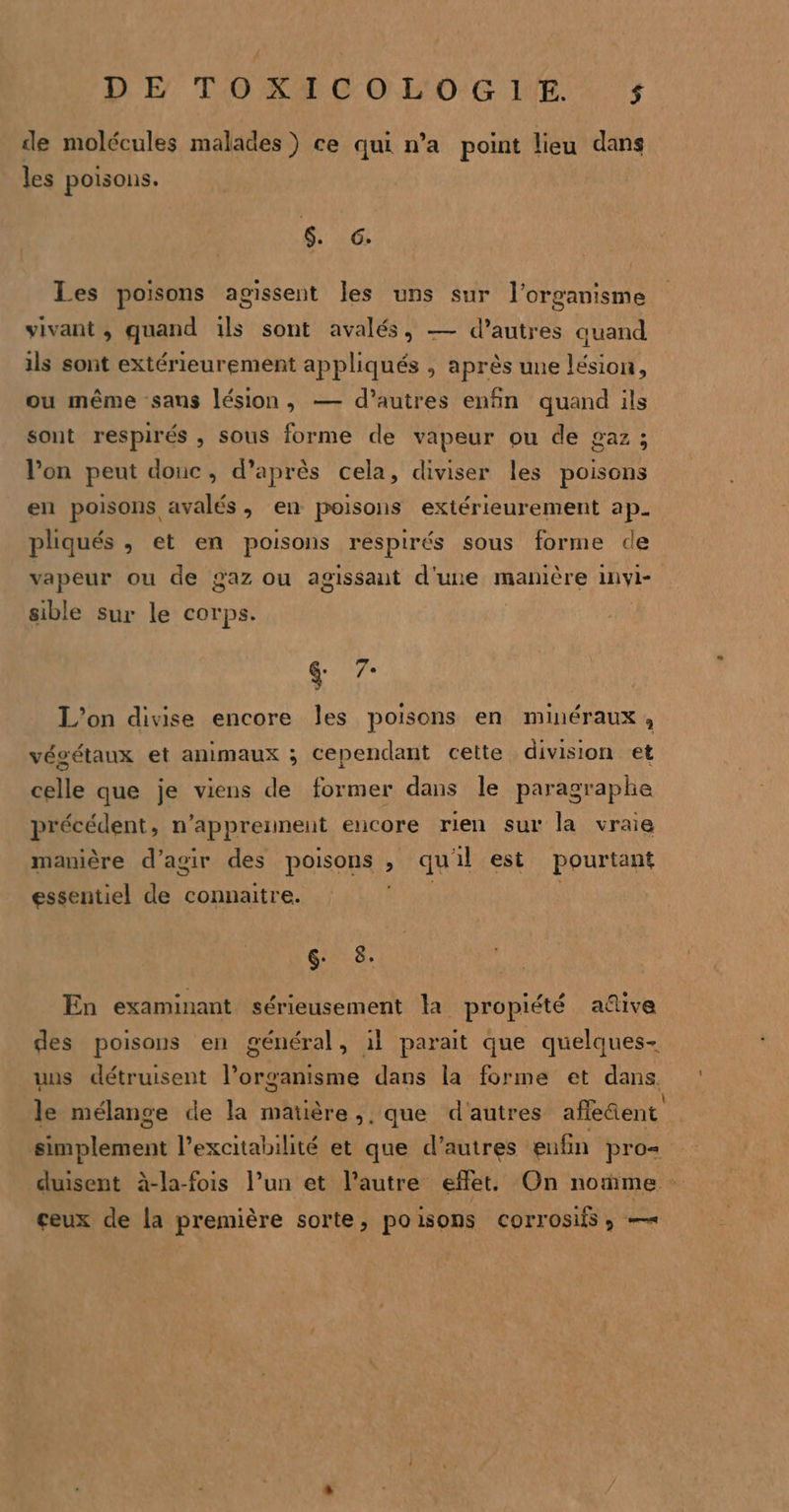 DE TOXICOLOGIE. $ÿ de molécules malades) ce qui n’a point lieu dans les poisons. $ 6. Les poisons agissent Îles uns sur l'organisme vivant, quand ils sont avalés, — d’autres quand ils sont extérieurement appliqués , après une lésion, ou même sans lésion, — d’autres enfin quand ils sont respirés , sous forme de vapeur ou de gaz; l’on peut donc, d’après cela, diviser les poisons en poisons avalés, en poisons extérieurement ap. pliqués , et en poisons respirés sous forme de vapeur ou de gaz ou agissant d'une manière invyl- sible sur le corps. | &amp; 7- L'on divise encore les poisons en minéraux, vécétaux et animaux ; cependant cette division et celle que je viens de former dans le paragraphe précédent, n’appreunent encore rien sur la vraie manière d'agir des poisons , qu'il est pourtant essentiel de connaitre. | G 8: En examinant sérieusement la propiété aûive des poisous en général, il parait que quelques- uns détruisent l’organisme dans la forme et dans le mélange de la matière, que d'autres afleñent simplement l’excitabilité et que d’autres eufin pro= duisent à-la-fois l’un et l’autre effet. On nome ceux de la première sorte, poisons Corrosifs ; —