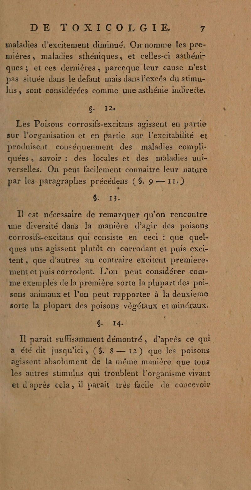 maladies d’excitement diminué. On nomme les pre- mières, maladies sthéniques, et celles-ci asthéni- ques ; et ces dernières , parceque leur cause n’est pas située dans le defaut mais dansl’excês du stimu- lus, sont considérées comme une asthénie indirette. 6- 12e Les Poisons corrosifs-excitans agissent en partie sur l’organisation et en partie sur l’excitabilité et produisent conuséquenment des maladies compli- quées, savoir : des locales et des maladies uni- verselles. On peut facilement connaitre leur nature par les paragraphes précédens ($ 9 — 11.) GTA. Il est nécessaire de remarquer qu’on rencontre une diversité daris la manière d’agir des poisons corrosifs-excitans qui consiste en ceci : que quel- ques uns agissent plutôt en corrodant et puis exci- tent, que d’autres au contraire excitent premiere- ment et puis corrodent. L’on peut considérer com- me exemples de la première sorte la plupart des poi-. sons animaux et l’on peut rapporter à la deuxieme sorte la plupart des poisons vègétaux et minéraux. $. 14. Il parait suffisamment démontré, d’après ce qui a été dit jusqu'ici, ($. 8— 12) que les poisons agissent absolument de la même manière que tous les autres stimulus qui troublent l'organisme vivant et d'après cela, il parait très facile de concevoir