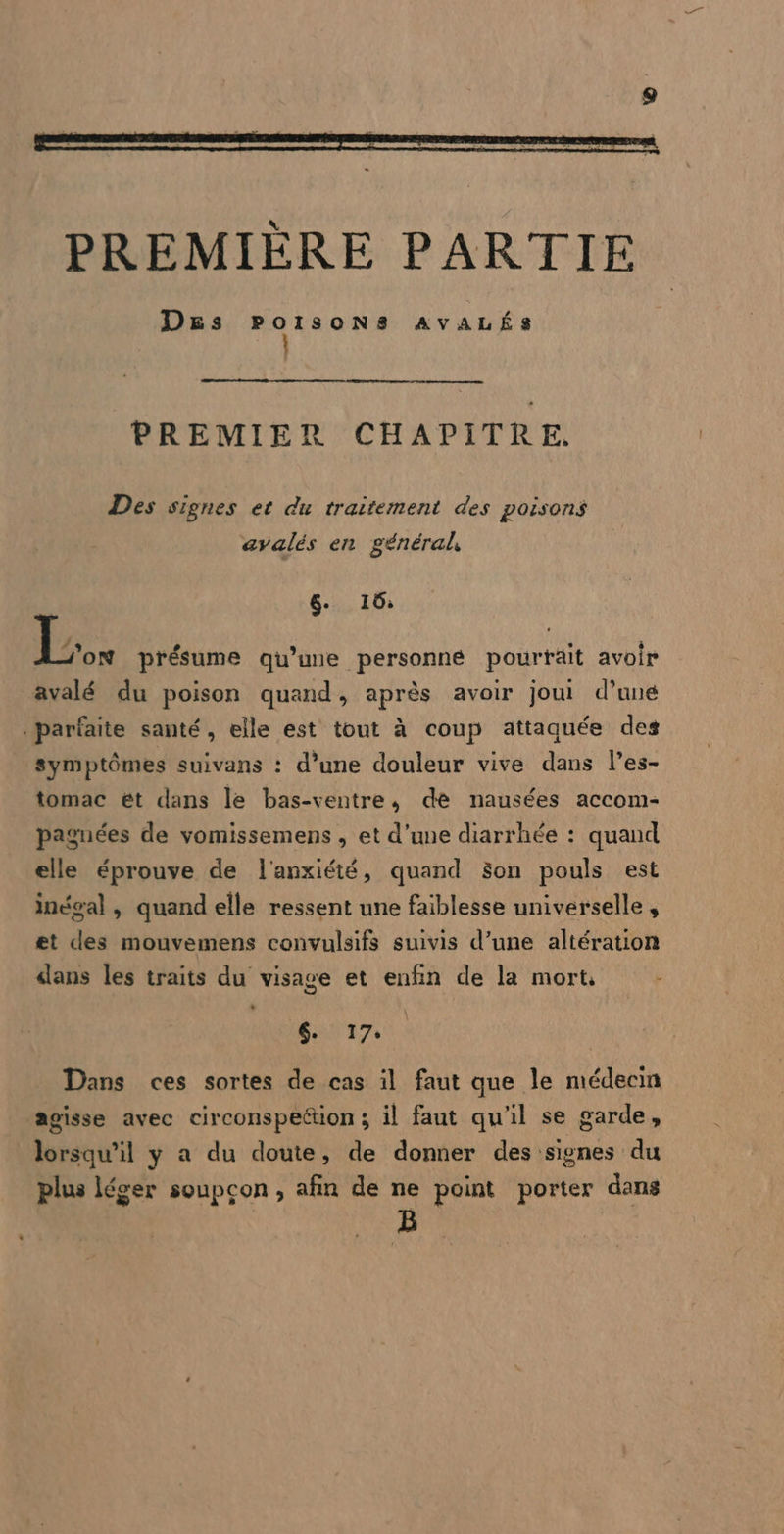 PREMIER CHAPITRE. Des signes et du traitement des poisons avalés en général, 6- 16; Lx présume qu’une personne pourrait avoir avalé du poison quand, après avoir jou! d’une parfaite santé, elle est tout à coup attaquée des symptômes suivans : d’une douleur vive dans l’es- tomac ét dans le bas-ventre, de nausées accom- paguées de vomissemens , et d’une diarrhée : quand elle éprouve de l'anxiété, quand Son pouls est inéoal , quand elle ressent une faiblesse universelle , et des mouvemens convulsifs suivis d’une altération dans les traits du visage et enfin de la mort, - ST T7, Dans ces sortes de cas il faut que le médecin agisse avec circonspeétion ; il faut qu'il se garde, lorsqu'il y a du doute, de donner des signes du plus léger soupçon, afin de ne point porter dans